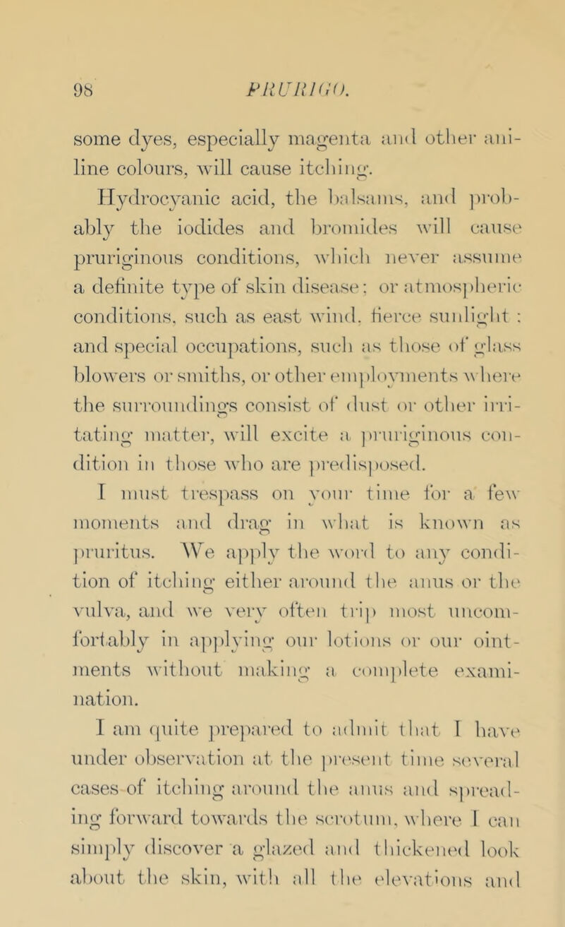 some dyes, especially mao;eiita and other ani- line colours, will cause itcliiim’. ITydrocyanic acid, the halsains, and ])i-ol)- ably the iodides and bromides will cause pruriginous conditions, wliich never assunu* a definite type of skin disease; or atnu)s])beric conditions, such as east wind, tierce sunlight : and special occupations, such as those of glass blowers or smiths, or other employments where the surroundings consist of dust oi' other irri- fating matter, will excite a ])ruriginous con- dition in those who are ])redisj)osed. 1 must trespass on your time for a few moments and drag in what is known as pruritus. AVe a])])ly the woi-d to any condi- tion of itching either ai'ound the anus or the vulva, and we very often trip most uncom- fortably in a])))lying our lotions or our oint- ments without making a complete exami- nation. I am (piite j)re})ared to admit that I have under ol)servation at the pr(‘stmt time scvveral cases of itching around the anus and s])read- ing forward towards the sci'otum, where I can sim])ly discover a glazed and thickeiuMl look about the skin, with all (he elevations and