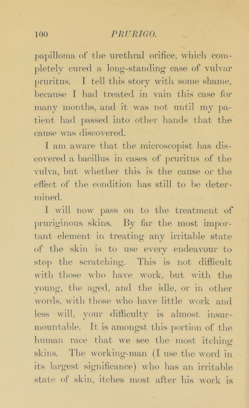 |)a])illoina of tlie urethral orifice, 'which coiii- j)letely cured a loiio'-Ktandino’ case of vulvar pi'uritus. 1 tell this story 'with some shame, l)ecause 1 had treated in vaii\ this case for many months, and it was not until my ])a- tient had passed into other hands that the cause was discovered. I am aware that the microscopist has dis- covered a bacillus in cases of ])ruritus of the vidva, hut whether this is the cause or the eflect of the condition has still to he deter- mined. I will now ))ass on to the treatment of prurioiuous skins, lly far the most impor- tant element in treatino- anv irritable state of the skin is to use every endeavour to sto]) the scratching. This is not difficult with those who have work, hut with the youno, the aoed, and tlie idle, oi‘ in other words, with those who have little work and less will, your difficulty is almost insui'- mountahle. It is amono^st this ])ortion of the human race that we see the most itchino- skins, d'he workino'-man (1 use the word in its laro’est sio-iiificance) who has an irritable statt' of skin, itches most after his work is