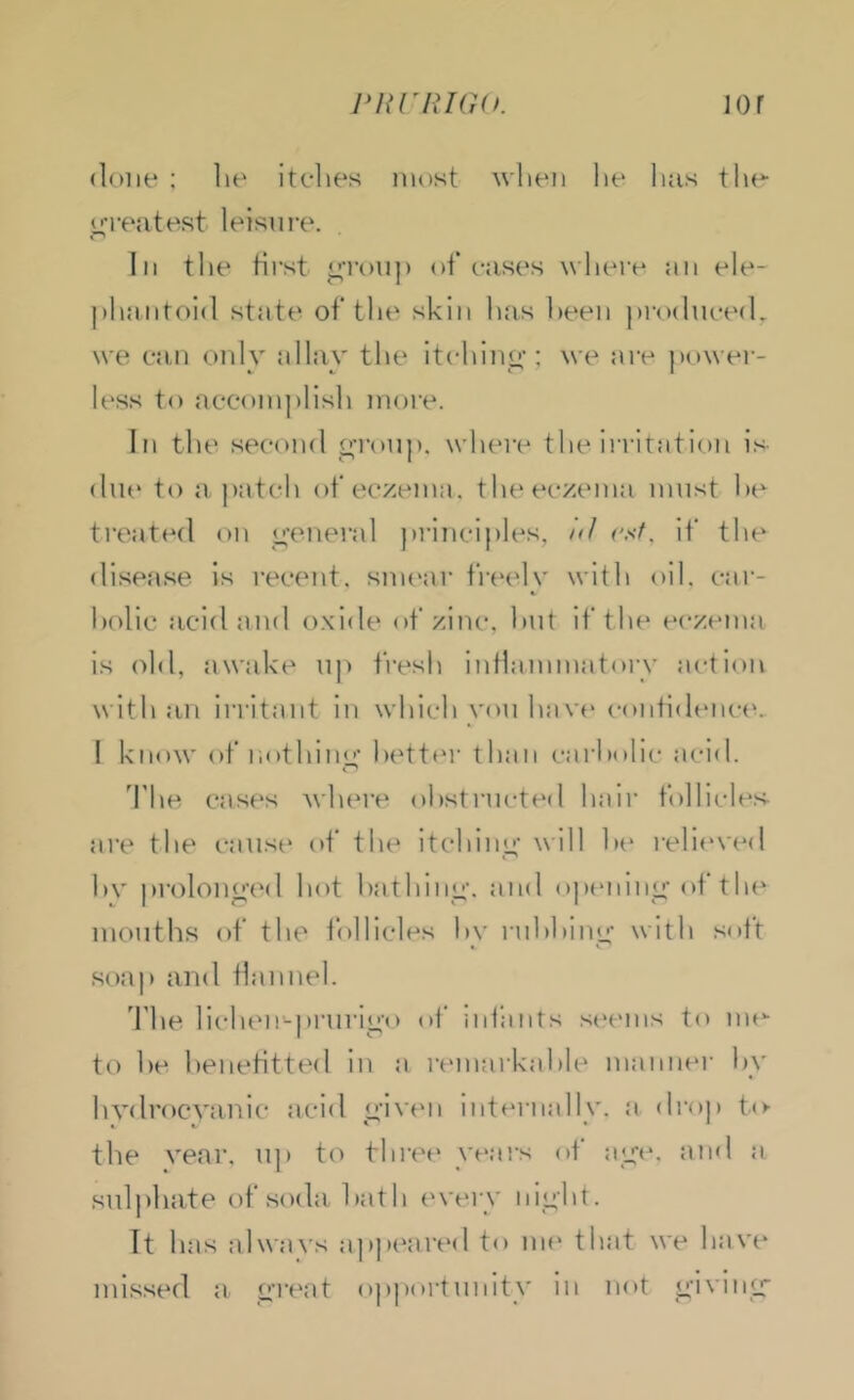 PHnUG(K lor (lone : he itches most when he lias the oTf'atest leisure. In the first o-ronj) of* cases where :in ele- jihaiitoid state of the skin has heen prodnced, we can only ollav the itchino-; we are power- less to accomplish more. In the second o’l’onp, where the irritation is due to a patch of eczema, the eczema must he treat(Hl on o-eneral jirincijiles, i<l rsf. if the disease is recent, smear fi’(‘ely with oil. car- bolic acid and oxide of zinc, hut if the eczema is old, awake u|) fresh inflainmafory action with an irritant in which you hav(‘ contidtuict^ ! know of liothino- l)ett(M' than carholic acid. The cas(‘s wlau’e ohstructed hair follicles- are the cause of the itchino' ^^ill h(* reli(‘ved hv prolono'ed hot hathino-. and ojxMiinc-of tlu^ mouths of tlu^ follicles hv ruhhinc- with soft soap and flannel. The lichen-prurio-o of infants s(‘ems to nu'- to he henetittr'd in a remarkahle manner hy hydrocyanic acid c-iven internally, a drop to- the year, up to thi’ef* velars of ult*'. a sulpliate of soda hath ('veiy iiii;ht. It has always appeared to um' that we haye missed a c’lvat opjiortunity in not o-ivinc-
