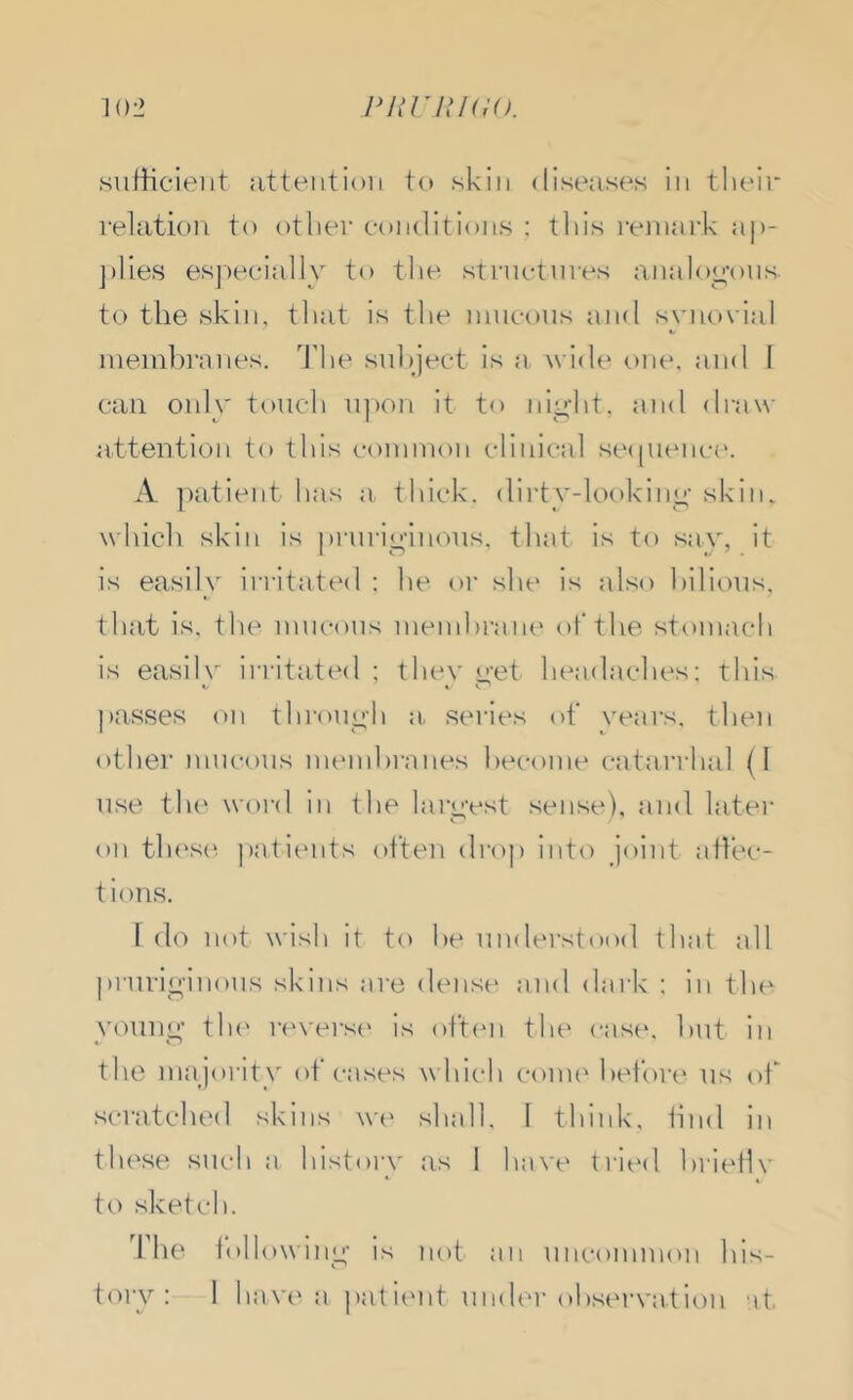 102 PKniKiO. sufficient jitteiitioii to skin diseases in their relation to other conditions ; tliis I'enuii’k ap- j)lies esj^ecially to the strnctnres analoo’ons to the skin, tliat is the nincous and syno\ ial nieinbi’anes. f'he sul)ject is a wide one, and 1 can only touch n])on it to ni^ht, and draw attention to this connnon clinical se((uence. A jiatient has a thick, dii'ty-lookiny skin, which skin is pi-ni’io-inons, that is to saA'', it is easily ii-ritated ; he oi’ she is also hilions, that is, the mucous inenihraia' of the stomach is easily irritated ; they yet headaches; this passes on throno'h a, series of rears, then other nmcons nu'inhranes hecoine catarrhal (1 use the word in ihe laruvst sense), and later on th('s(^ patients often drop into joint affec- tions. I do not wish it to he understood that all prnriyinons skins are dense and dark ; in the yonny tin' r<'vers(' is oft(‘n the case, hut in the majority ot crises whic'h conu' before ns of scratched skins w(' shall. I think, hnd in these such a history as 1 have trital hriefh- to sketch. The foil owiny is not an nncoimnon his-