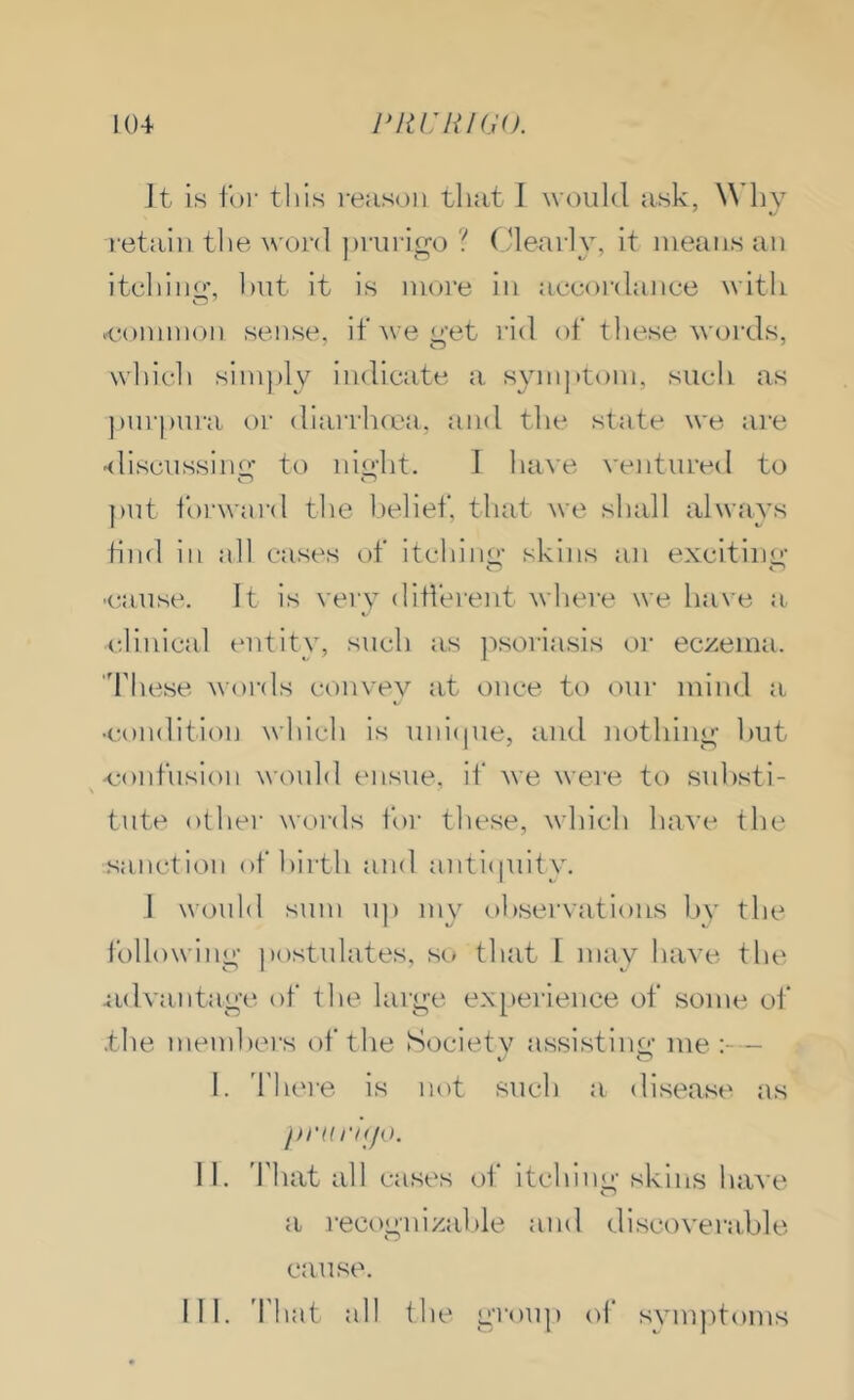 104 J^liCHKJO. It is foi- tills reiisoii that 1 would ask, Whv retain the word jirurigo ? (dearly, it means an itehino: l)ut it is more in accordance with .common sense, if we yet rid of these words, which simply indicate a s^miptom, such as jiurpura or diarrhfcn, and the state we ai'e 'discussiiur to niyht. I have ventured to })ut i'oi'ward the belief, that we shall always find in all cases of itehino- skins an excitino- •cause. It is very different where we have a. clinical entity, such as jisoriasis or eczema, 'fliese words convey at once to our mind a ■condition which is uni(|ue, and nothiiio; hut .confusion would ensue, if we were to suhsti- tute othei- words for these, which have the -sanction of birth and antiquity. J would sum up my observations hv the followiny jiostulates, so that 1 may have the ^idvantage of the larye ex[)ei-ience of some of the members of the Society assistiim- me;-- »•- O I. d'here is not such a disease as prtirnjo. II. That all cases of itchiny skins have a recoynizalile and discoverable cause.