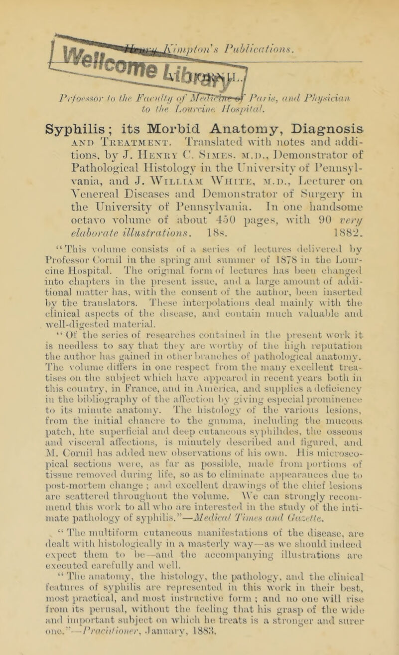 ’,v l^ubliccfions. Pr)oi'.<-<or to the FavnUij of ^T77^Ffm <i>f' Fftna, (iiid J*lij/sici(ui. to the LoinriiK: Ifospi/at. Syphilis; its Morbid Anatomy, Diagnosis AND Tkeatmkxt. 'riiinslutc'd with notes and addi- tions. by J. IIkxkv ('. SiMKs. m.d., J)cinonstrator of Patholoj;ical Ilistolo';y in the rniversity of Pennsyl- vania, and J. WiLi.tA>[ W'triTK, m.J)., la'ctiirer on Venereal Diseases and Demonstrator of Sniyery in tlie llniversity of Pennsylvaiua. In one handsome oetavo volume of about 150 pages, with 90 reri/ elahordtc illastrafiunft. l>Ss. “'Plus xoluinc consists of !i series of lectures deliveretl by Trofessoi' (.'ornil in the spring ninl suininer of IbTS in the bour- cine Hospital. The original form of lectures lias been changed into chajiters in the present issue, and a large amount of aihii- tioual matter has, with tlie. consent of tlie author, lieen inserted liy the translator.s. d'liese iutei'iiolations deal mainly with the clinical aspects of the disease, and contain much valualde and well-digested material. “Of the sc-ries of researches contained in the ])resent N\oi-k it is needless to say that tliey arc wortliy of the high re|)utation the author has gained in other branches of pathological anatomy. 'I'hc volume dill'ers in one rcs[)ect from the many excellent trea- tises on the subject which have apjieared in recent years both in this country, in I’’’ranee, and in .America, and supplies atleficiency in the bibliography of the aIVcetion by giving especial iirominence to its minute anatomy. 'I’hc histology of the various lesions, from the initial chancre to the gumma, including the mucous patch, hte superficial and deep I'Utancous syphihdes, the osseous and visceral ailections, is minutely described and tigured, and M. (.'ornil has added ne^\■ observatioius of his o\\ n. His microsco- pical sections weie, as far as pos.sible, made fiom [lortions of tissue removeil during life, so as to eliminate a)>|>earances due to post-mortem change ; and excellent drawings of the chief lesions are scattered throughout tlie volume. \W can strongly recom- mend this work to all who are interested in the study of the inti- mate ])athology of syphilis.”—Mediad 'J'inirx and (laZi ttt, “ 'I'he multiform cutaneous manifestations of the disease, are dealt with histologically in a masterly w.ay—as we should indeed ex])ect them to be—and the acconnianying illustrations aix' executed carefully and w ell. “ 'riie anatomy, the histology, the pathology, and the clinical features of syphilis arc represented in this work in their best, most practical, and most instructive form ; and no one %\ ill rise from its perusal, without the feeling that his grasp of the wide and imiiortant .subject on which he treats is a stronger and surer one.—Fniriill(»i(u\ .lanuarv, 188.‘5.