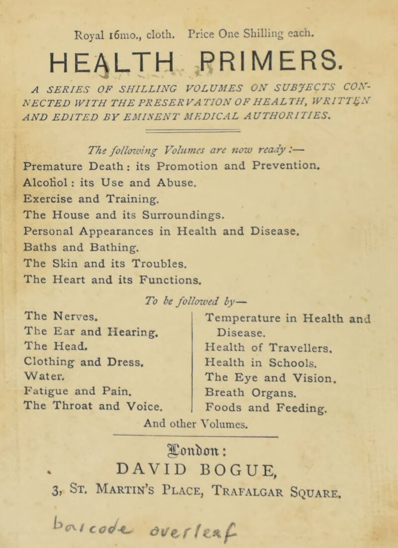 Royal i6mo., cloth. Price One Shilling each. HEALTH PRIMERS. A SERIES OF SHILLING VOLUMES ON SUBJECTS CON- NECTED WITH THE PRESERVATION OF HEALTH, WRITTEN AND EDITED BY EMINENT MEDICAL AUTHORITIES. The following Volumes are now ready :— Premature Death : its Promotion and Prevention. Alcohol: its Use and Abuse. Exercise and Training. The House and its Surroundings. Personal Appearances in Health and Disease. Baths and Bathing. The Skin and its Troubles. The Heart and its Functions. To be followed by— The Nerves. The Ear and Hearing. The Head. Clothing and Dress. W at er. Fatigue and Pain. The Throat and Voice. Temperature in Health and Disease. Health of Travellers. Health in Schools. The Eye and Vision. Breath Organs. Foods and Feeding. And other Volumes. |£onb.cnt: DAVID BOGUE, 3, St. Martin’s Place, Trafalgar Square.