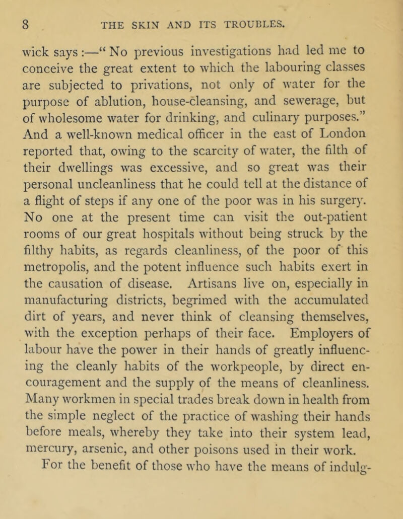 wick says:—“ No previous investigations had led me to conceive the great extent to which the labouring classes are subjected to privations, not only of water for the purpose of ablution, house-cleansing, and sewerage, but of wholesome water for drinking, and culinary purposes.” And a well-known medical officer in the east of London reported that, owing to the scarcity of water, the filth of their dwellings was excessive, and so great was their personal uncleanliness that he could tell at the distance of a flight of steps if any one of the poor was in his surgery. No one at the present time can visit the out-patient rooms of our great hospitals without being struck by the filthy habits, as regards cleanliness, of the poor of this metropolis, and the potent influence such habits exert in the causation of disease. Artisans live on, especially in manufacturing districts, begrimed with the accumulated dirt of years, and never think of cleansing themselves, with the exception perhaps of their face. Employers of labour have the power in their hands of greatly influenc- ing the cleanly habits of the workpeople, by direct en- couragement and the supply of the means of cleanliness. Many workmen in special trades break down in health from the simple neglect of the practice of washing their hands before meals, wffiereby they take into their system lead, mercury, arsenic, and other poisons used in their work. For the benefit of those who have the means of indulir- O