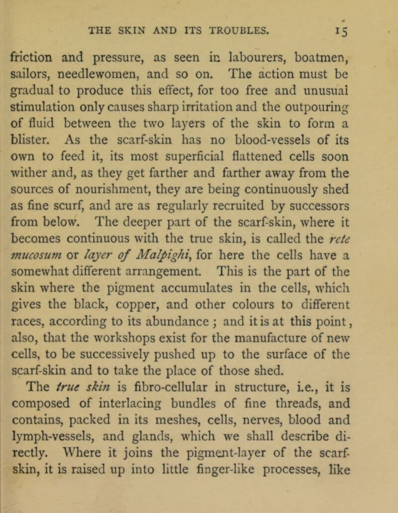 friction and pressure, as seen in labourers, boatmen, sailors, needlewomen, and so on. The action must be gradual to produce this effect, for too free and unusual stimulation only causes sharp irritation and the outpouring of fluid between the two layers of the skin to form a blister. As the scarf-skin has no blood-vessels of its own to feed it, its most superficial flattened cells soon wither and, as they get farther and farther away from the sources of nourishment, they are being continuously shed as fine scurf, and are as regularly recruited by successors from below. The deeper part of the scarfiskin, where it becomes continuous with the true skin, is called the retd mucosum or layer of Malpighi, for here the cells have a somewhat different arrangement. This is the part of the skin where the pigment accumulates in the cells, which gives the black, copper, and other colours to different races, according to its abundance ; and it is at this point, also, that the workshops exist for the manufacture of new cells, to be successively pushed up to the surface of the scarf-skin and to take the place of those shed. The true skin is fibro-cellular in structure, i.e., it is composed of interlacing bundles of fine threads, and contains, packed in its meshes, cells, nerves, blood and lymph-vessels, and glands, which we shall describe di- rectly. Where it joins the pigment-layer of the scarf- skin, it is raised up into little finger-like processes, like