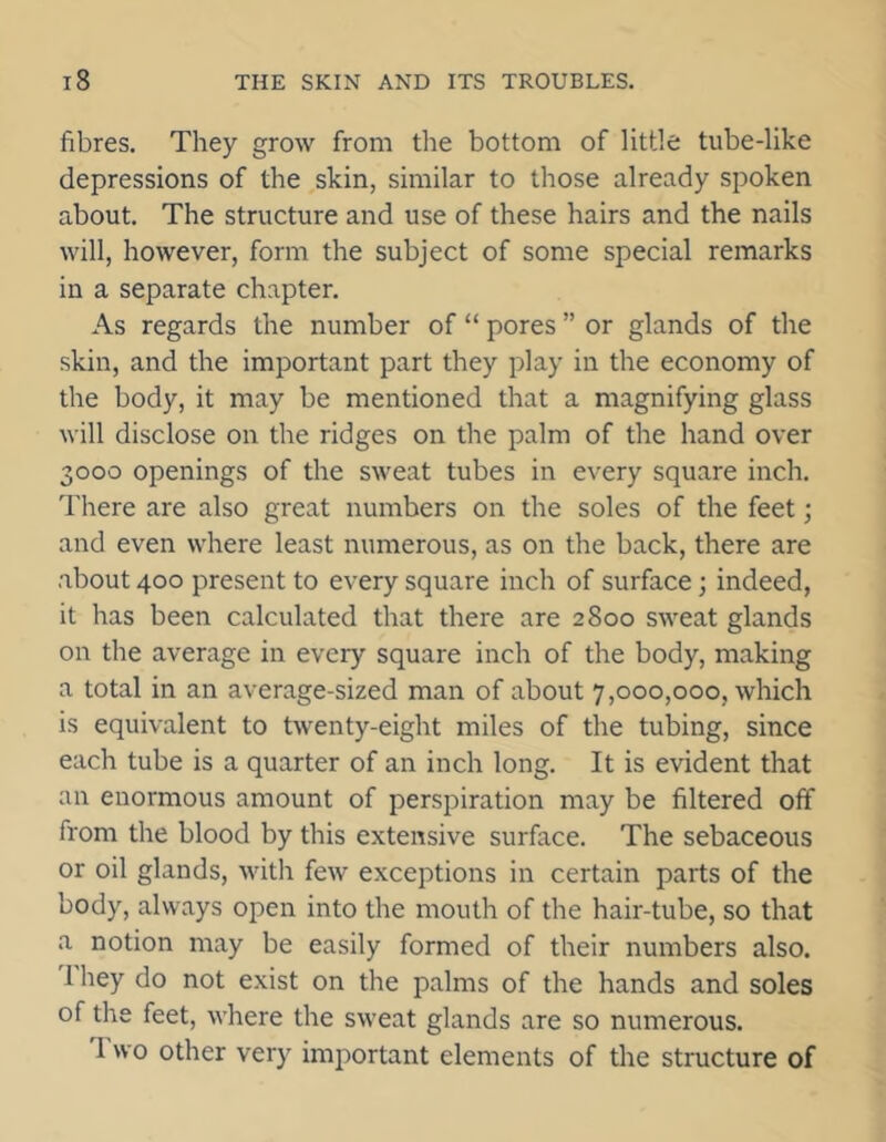 fibres. They grow from the bottom of little tube-like depressions of the skin, similar to those already spoken about. The structure and use of these hairs and the nails will, however, form the subject of some special remarks in a separate chapter. As regards the number of “ pores ” or glands of the skin, and the important part they play in the economy of the body, it may be mentioned that a magnifying glass will disclose on the ridges on the palm of the hand over 3000 openings of the sweat tubes in every square inch. There are also great numbers on the soles of the feet; and even where least numerous, as on the back, there are about 400 present to every square inch of surface; indeed, it has been calculated that there are 2800 sweat glands on the average in every square inch of the body, making a total in an average-sized man of about 7,000,000, which is equivalent to twenty-eight miles of the tubing, since each tube is a quarter of an inch long. It is evident that an enormous amount of perspiration may be filtered off from the blood by this extensive surface. The sebaceous or oil glands, with few exceptions in certain parts of the body, always open into the mouth of the hair-tube, so that a notion may be easily formed of their numbers also. 1 hey do not exist on the palms of the hands and soles of the feet, where the sweat glands are so numerous. 1 wo other very important elements of the structure of