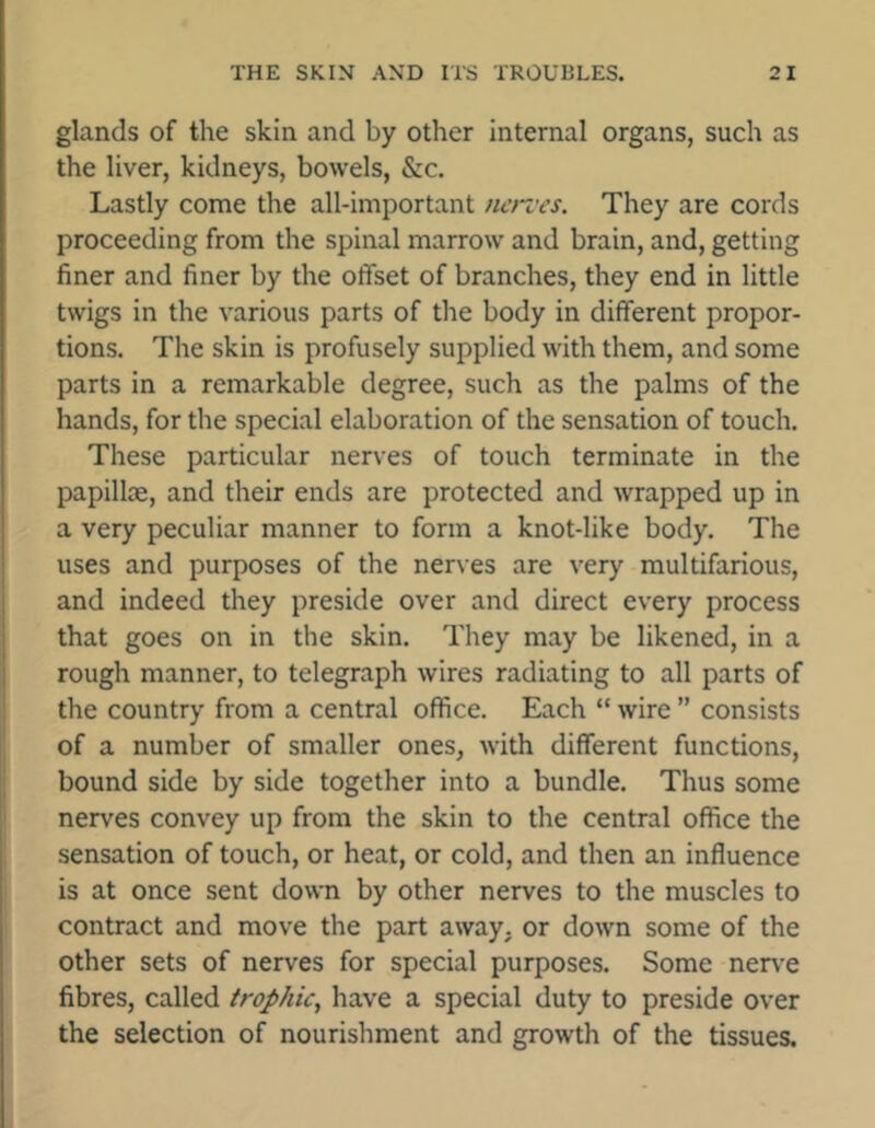 glands of the skin and by other internal organs, such as the liver, kidneys, bowels, &c. Lastly come the all-important iieroes. They are cords proceeding from the spinal marrow and brain, and, getting finer and finer by the offset of branches, they end in little twigs in the various parts of the body in different propor- tions. The skin is profusely supplied with them, and some parts in a remarkable degree, such as the palms of the hands, for the special elaboration of the sensation of touch. These particular nerves of touch terminate in the papillae, and their ends are protected and wrapped up in a very peculiar manner to form a knot-like body. The uses and purposes of the nerves are very multifarious, and indeed they preside over and direct every process that goes on in the skin. They may be likened, in a rough manner, to telegraph wires radiating to all parts of the country from a central office. Each “ wire ” consists of a number of smaller ones, with different functions, bound side by side together into a bundle. Thus some nerves convey up from the skin to the central office the sensation of touch, or heat, or cold, and then an influence is at once sent down by other nerves to the muscles to contract and move the part away, or down some of the other sets of nerves for special purposes. Some nerve fibres, called trophic, have a special duty to preside over the selection of nourishment and growth of the tissues.