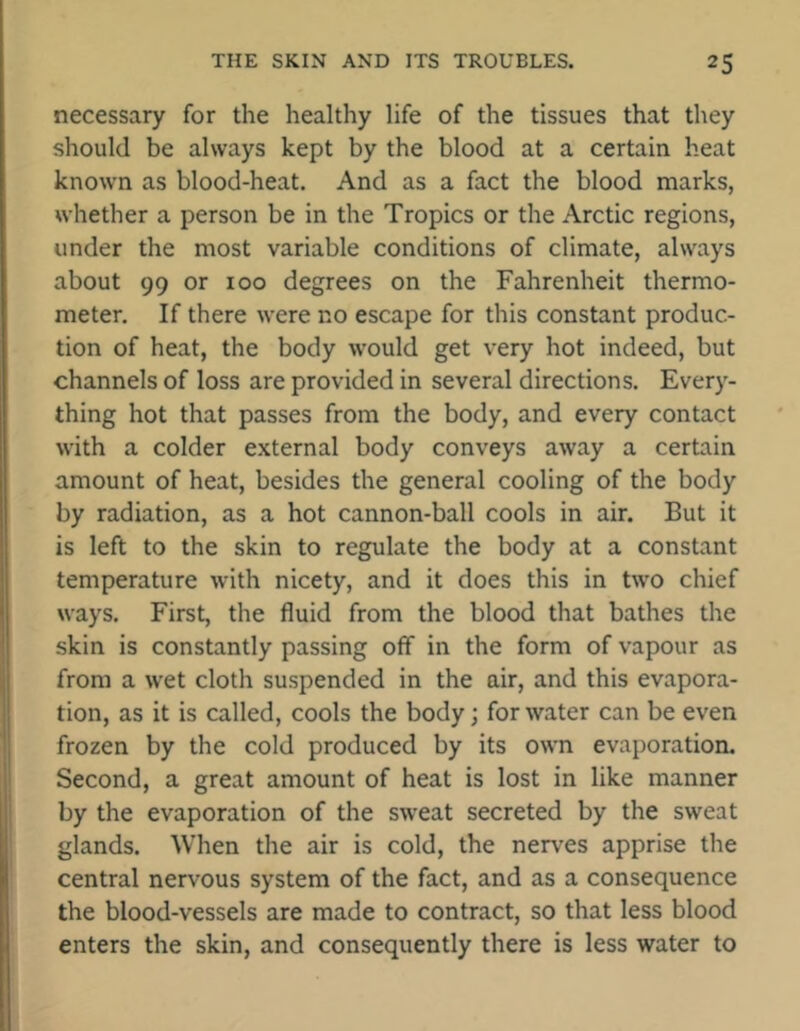 necessary for the healthy life of the tissues that they should be always kept by the blood at a certain heat known as blood-heat. And as a fact the blood marks, whether a person be in the Tropics or the Arctic regions, under the most variable conditions of climate, always about 99 or 100 degrees on the Fahrenheit thermo- meter. If there were no escape for this constant produc- tion of heat, the body would get very hot indeed, but channels of loss are provided in several directions. Every- thing hot that passes from the body, and every contact with a colder external body conveys away a certain amount of heat, besides the general cooling of the body by radiation, as a hot cannon-ball cools in air. But it is left to the skin to regulate the body at a constant temperature with nicety, and it does this in two chief ways. First, the fluid from the blood that bathes the skin is constantly passing off in the form of vapour as from a wet cloth suspended in the air, and this evapora- tion, as it is called, cools the body; for water can be even frozen by the cold produced by its own evaporation. Second, a great amount of heat is lost in like manner by the evaporation of the sweat secreted by the sweat glands. When the air is cold, the nerves apprise the central nervous system of the fact, and as a consequence the blood-vessels are made to contract, so that less blood enters the skin, and consequently there is less water to