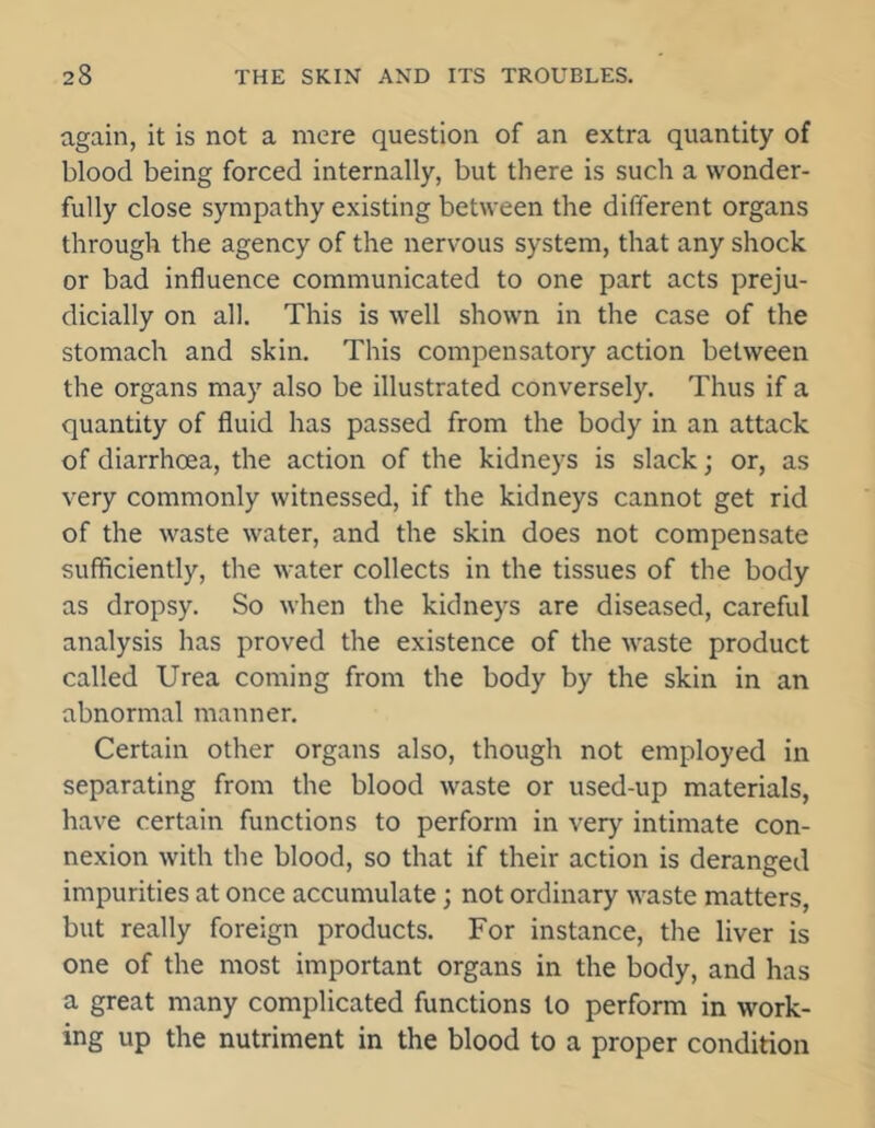 again, it is not a mere question of an extra quantity of blood being forced internally, but there is such a wonder- fully close sympathy existing between the different organs through the agency of the nervous system, that any shock or bad influence communicated to one part acts preju- dicially on all. This is well shown in the case of the stomach and skin. This compensatory action between the organs may also be illustrated conversely. Thus if a quantity of fluid has passed from the body in an attack of diarrhoea, the action of the kidneys is slack; or, as very commonly witnessed, if the kidneys cannot get rid of the waste water, and the skin does not compensate sufficiently, the water collects in the tissues of the body as dropsy. So when the kidneys are diseased, careful analysis has proved the existence of the waste product called Urea coming from the body by the skin in an abnormal manner. Certain other organs also, though not employed in separating from the blood waste or used-up materials, have certain functions to perform in very intimate con- nexion with the blood, so that if their action is deranged impurities at once accumulate; not ordinary waste matters, but really foreign products. For instance, the liver is one of the most important organs in the body, and has a great many complicated functions to perform in work- ing up the nutriment in the blood to a proper condition