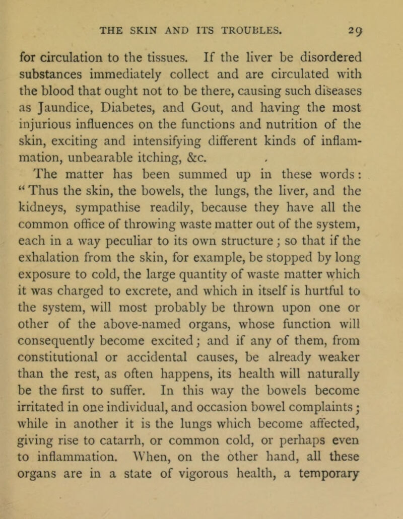 for circulation to the tissues. If the liver be disordered substances immediately collect and are circulated with the blood that ought not to be there, causing such diseases as Jaundice, Diabetes, and Gout, and having the most injurious influences on the functions and nutrition of the skin, exciting and intensifying different kinds of inflam- mation, unbearable itching, &c. The matter has been summed up in these words: “ Thus the skin, the bowels, the lungs, the liver, and the kidneys, sympathise readily, because they have all the common office of throwing waste matter out of the system, each in a way peculiar to its own structure; so that if the exhalation from the skin, for example, be stopped by long exposure to cold, the large quantity of waste matter which it was charged to excrete, and which in itself is hurtful to the system, will most probably be thrown upon one or other of the above-named organs, whose function will consequently become excited; and if any of them, from constitutional or accidental causes, be already weaker than the rest, as often happens, its health will naturally be the first to suffer. In this way the bowels become irritated in one individual, and occasion bowel complaints; while in another it is the lungs which become affected, giving rise to catarrh, or common cold, or perhaps even to inflammation. When, on the other hand, all these organs are in a state of vigorous health, a temporary