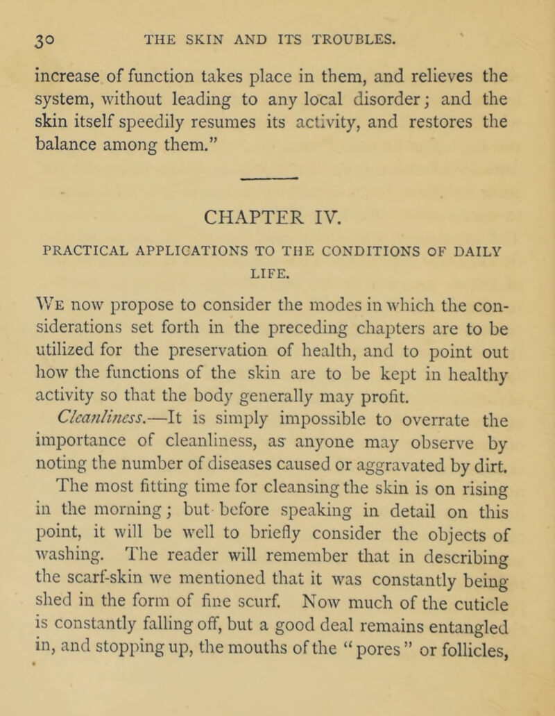 increase of function takes place in them, and relieves the system, without leading to any local disorder; and the skin itself speedily resumes its activity, and restores the balance among them.” CHAPTER IV. PRACTICAL APPLICATIONS TO THE CONDITIONS OF DAILY LIFE. We now propose to consider the modes in which the con- siderations set forth in the preceding chapters are to be utilized for the preservation of health, and to point out how the functions of the skin are to be kept in healthy activity so that the body generally may profit. Cleanliness.—It is simply impossible to overrate the importance of cleanliness, as anyone may observe by noting the number of diseases caused or aggravated by dirt. The most fitting time for cleansing the skin is on rising in the morning; but before speaking in detail on this point, it will be well to briefly consider the objects of washing. The reader will remember that in describing the scarf-skin we mentioned that it was constantly being- shed in the form of fine scurf. Now much of the cuticle is constantly falling off, but a good deal remains entangled in, and stopping up, the mouths of the “ pores ” or follicles,