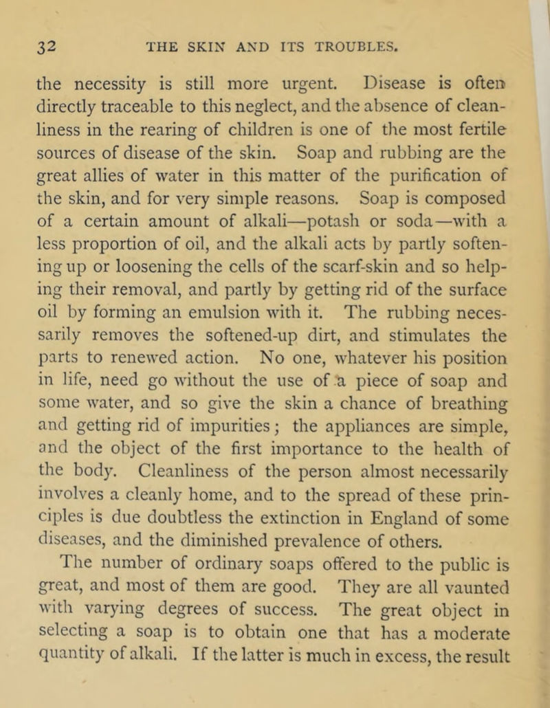 the necessity is still more urgent. Disease is often directly traceable to this neglect, and the absence of clean- liness in the rearing of children is one of the most fertile sources of disease of the skin. Soap and rubbing are the great allies of water in this matter of the purification of the skin, and for very simple reasons. Soap is composed of a certain amount of alkali—potash or soda—with a less proportion of oil, and the alkali acts by partly soften- ing up or loosening the cells of the scarf-skin and so help- ing their removal, and partly by getting rid of the surface oil by forming an emulsion with it. The rubbing neces- sarily removes the softened-up dirt, and stimulates the parts to renewed action. No one, whatever his position in life, need go without the use of a piece of soap and some water, and so give the skin a chance of breathing and getting rid of impurities; the appliances are simple, and the object of the first importance to the health of the body. Cleanliness of the person almost necessarily involves a cleanly home, and to the spread of these prin- ciples is due doubtless the extinction in England of some diseases, and the diminished prevalence of others. The number of ordinary soaps offered to the public is great, and most of them are good. They are all vaunted with varying degrees of success. The great object in selecting a soap is to obtain one that has a moderate quantity of alkali. If the latter is much in excess, the result