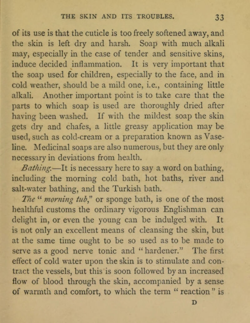 of its use is that the cuticle is too freely softened away, and the skin is left dry and harsh. Soap with much alkali may, especially in the case of tender and sensitive skins, induce decided inflammation. It is very important that the soap used for children, especially to the face, and in cold weather, should be a mild one, i.e., containing little alkali. Another important point is to take care that the parts to which soap is used are thoroughly dried after having been washed. If with the mildest soap the skin gets dry and chafes, a little greasy application may be used, such as cold-cream or a preparation known as Vase- line. Medicinal soaps are also numerous, but they are only necessary in deviations from health. Bathing.—It is necessary here to say a word on bathing, including the morning cold bath, hot baths, river and salt-water bathing, and the Turkish bath. The “ morning tub,” or sponge bath, is one of the most healthful customs the ordinary vigorous Englishman can delight in, or even the young can be indulged with. It is not only an excellent means of cleansing the skin, but at the same time ought to be so used as to be made to serve as a good nerve tonic and “ hardener.” The first effect of cold water upon the skin is to stimulate and con- tract the vessels, but this is soon followed by an increased flow of blood through the skin, accompanied by a sense of warmth and comfort, to which the term “ reaction ” is D