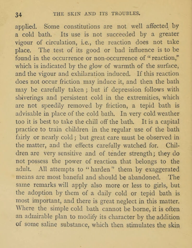 applied. Some constitutions are not well affected by a cold bath. Its use is not succeeded by a greater vigour of circulation, i.e., the reaction does not take place. The test of its good or bad influence is to be found in the occurrence or non-occurrence of “ reaction,” which is indicated by the glow of warmth of the surface, and the vigour and exhilaration induced. If this reaction does not occur friction may induce it, and then the bath may be carefully taken ; but if depression follows with shiverings and persistent cold in the extremities, which are not speedily removed by friction, a tepid bath is advisable in place of the cold bath. In very cold weather too it is best to take the chill off the bath. It is a capital practice to train children in the regular use of the bath fairly or nearly cold; but great care must be observed in the matter, and the effects carefully watched for. Chil- dren are very sensitive and of tender strength; they do not possess the power of reaction that belongs to the adult. All attempts to “ harden ” them by exaggerated means are most baneful and should be abandoned. The same remarks will apply also more or less to girls, but the adoption by them of a daily cold or tepid bath is most important, and there is great neglect in this matter. Where the simple cold bath cannot be borne, it is often an admirable plan to modify its character by the addition of some saline substance, which then stimulates the skin