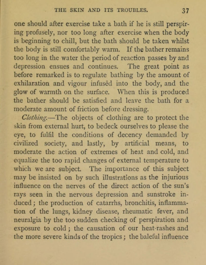 one should after exercise take a bath if he is still perspir- ing profusely, nor too long after exercise when the body is beginning to chill, but the bath should be taken whilst the body is still comfortably warm. If the bather remains too long in the water the period of reaction passes by and depression ensues and continues. The great point as before remarked is to regulate bathing by the amount of exhilaration and vigour infused into the body, and the glow of warmth on the surface. When this is produced the bather should be satisfied and leave the bath for a moderate amount of friction before dressing. Clothing.—The objects of clothing are to protect the skin from external hurt, to bedeck ourselves to please the eye, to fulfil the conditions of decency demanded by civilized society, and lastly, by artificial means, to moderate the action of extremes of heat and cold, and equalize the too rapid changes of external temperature to which we are subject. The importance of this subject may be insisted on by such illustrations as the injurious influence on the nerves of the direct action of the sun’s rays seen in the nervous depression and sunstroke in- duced ; the production of catarrhs, bronchitis, inflamma- tion of the lungs, kidney disease, rheumatic fever, and neuralgia by the too sudden checking of perspiration and exposure to cold ; the causation of our heat-rashes and the more severe kinds of the tropics; the baleful influence