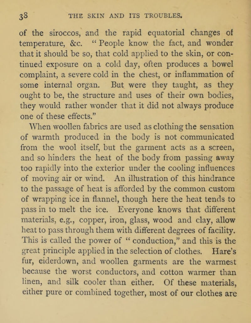 of the siroccos, and the rapid equatorial changes of temperature, &c. “ People know the fact, and wonder that it should be so, that cold applied to the skin, or con- tinued exposure on a cold day, often produces a bowel complaint, a severe cold in the chest, or inflammation of some internal organ. But were they taught, as they ought to be, the structure and uses of their own bodies, they would rather wonder that it did not always produce one of these effects.” When woollen fabrics are used as clothing the sensation of warmth produced in the body is not communicated from the wool itself, but the garment acts as a screen, and so hinders the heat of the body from passing away too rapidly into the exterior under the cooling influences of moving air or wind. An illustration of this hindrance to the passage of heat is afforded by the common custom of wrapping ice in flannel, though here the heat tends to pass in to melt the ice. Everyone knows that different materials, e.g., copper, iron, glass, wood and clay, allow heat to pass through them with different degrees of facility. This is called the power of “ conduction,” and this is the great principle applied in the selection of clothes. Hare’s fur, eiderdown, and woollen garments are the warmest because the worst conductors, and cotton warmer than linen, and silk cooler than either. Of these materials, either pure or combined together, most of our clothes are