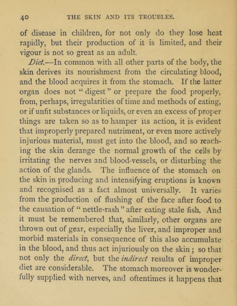of disease in children, for not only do they lose heat rapidly, but their production of it is limited, and their vigour is not so great as an adult. Diet.—In common with all other parts of the body, the skin derives its nourishment from the circulating blood, and the blood acquires it from the stomach. If the latter organ does not “ digest ” or prepare the food properly, from, perhaps, irregularities of time and methods of eating, or if unfit substances or liquids, or even an excess of proper things are taken so as to hamper its action, it is evident that improperly prepared nutriment, or even more actively injurious material, must get into the blood, and so reach- ing the skin derange the normal growth of the cells by irritating the nerves and blood-vessels, or disturbing the action of the glands. The influence of the stomach on the skin in producing and intensifying eruptions is known and recognised as a fact almost universally. It varies from the production of flushing of the face after food to the causation of “ nettle-rash ” after eating stale fish. And it must be remembered that, similarly, other organs are thrown out of gear, especially the liver, and improper and morbid materials in consequence of this also accumulate in the blood, and thus act injuriously on the skin; so that not only the direct, but the indirect results of improper diet are considerable. The stomach moreover is wonder- fully supplied with nerves, and oftentimes it happens that