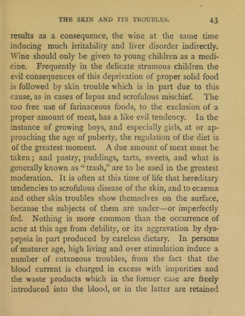 results as a consequence, the wine at the same time inducing much irritability and liver disorder indirectly. Wine should only be given to young children as a medi- cine. Frequently in the delicate strumous children the evil consequences of this deprivation of proper solid food is followed by skin trouble which is in part due to this cause, as in cases of lupus and scrofulous mischief. The too free use of farinaceous foods, to the exclusion of a proper amount of meat, has a like evil tendency. In the instance of growing boys, and especially girls, at or ap- proaching the age of puberty, the regulation of the diet is of the greatest moment. A due amount of meat must be taken; and pastry, puddings, tarts, sweets, and what is generally known as “ trash,” are to be used in the greatest moderation. It is often at this time of life that hereditary tendencies to scrofulous disease of the skin, and to eczema and other skin troubles show themselves on the surface, because the subjects of them are under—or imperfectly fed. Nothing is more common than the occurrence of acne at this age from debility, or its aggravation by dys- pepsia in part produced by careless dietary. In persons of maturer age, high living and over stimulation induce a number of cutaneous troubles, from the fact that the blood current is charged in excess with impurities and the waste products which in the former case are freely introduced into the blood, or in the latter are retained