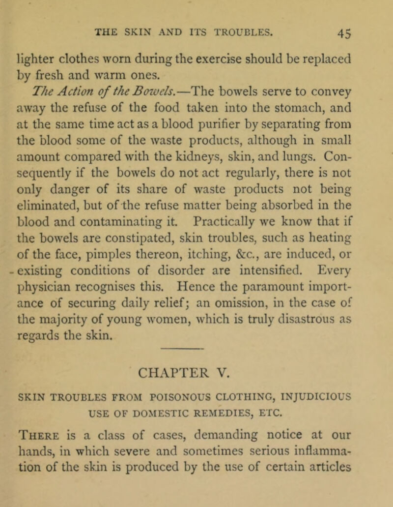 lighter clothes worn during the exercise should be replaced by fresh and warm ones. The Action of the Bowels.—The bowels serve to convey away the refuse of the food taken into the stomach, and at the same time act as a blood purifier by separating from the blood some of the waste products, although in small amount compared with the kidneys, skin, and lungs. Con- sequently if the bowels do not act regularly, there is not only danger of its share of waste products not being eliminated, but of the refuse matter being absorbed in the blood and contaminating it. Practically we know that if the bowels are constipated, skin troubles, such as heating of the face, pimples thereon, itching, &c., are induced, or - existing conditions of disorder are intensified. Every physician recognises this. Hence the paramount import- ance of securing daily relief; an omission, in the case of the majority of young women, which is truly disastrous as regards the skin. CHAPTER V. SKIN TROUBLES FROM POISONOUS CLOTHING, INJUDICIOUS USE OF DOMESTIC REMEDIES, ETC. There is a class of cases, demanding notice at our hands, in which severe and sometimes serious inflamma- tion of the skin is produced by the use of certain articles