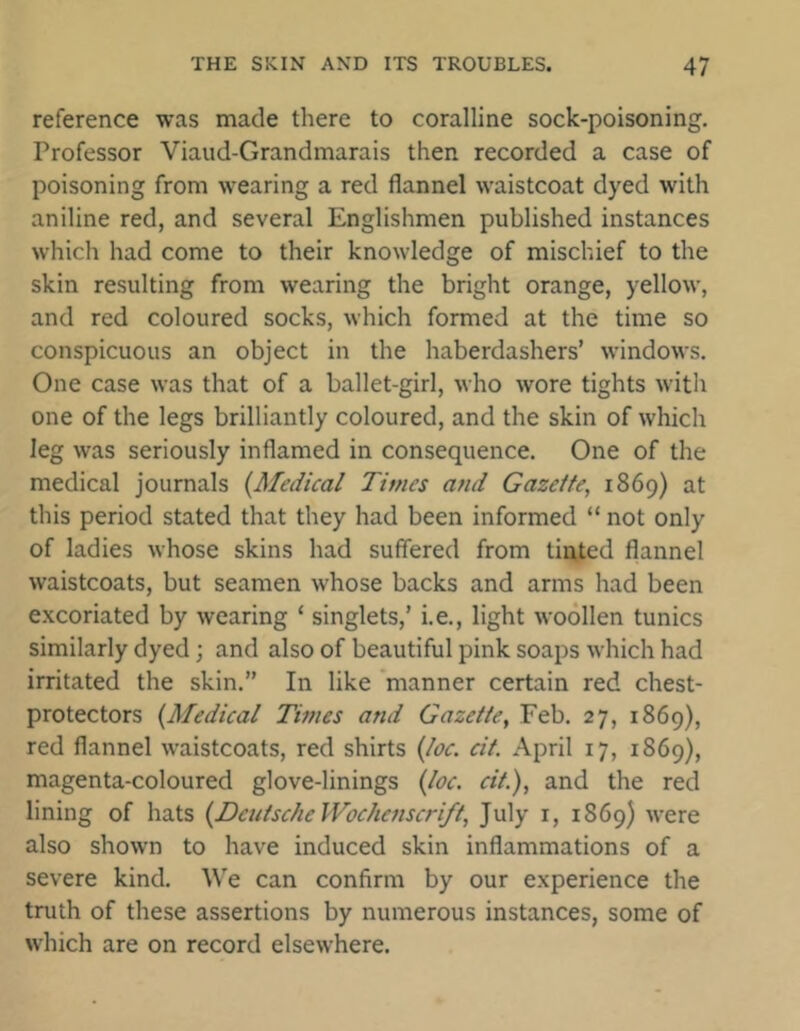 reference was made there to coralline sock-poisoning. Professor Viaud-Grandmarais then recorded a case of poisoning from wearing a red flannel waistcoat dyed with aniline red, and several Englishmen published instances which had come to their knowledge of mischief to the skin resulting from wearing the bright orange, yellow, and red coloured socks, which formed at the time so conspicuous an object in the haberdashers’ windows. One case was that of a ballet-girl, who wore tights with one of the legs brilliantly coloured, and the skin of which leg was seriously inflamed in consequence. One of the medical journals {Medical Times and Gazette, 1869) at this period stated that they had been informed “ not only of ladies whose skins had suffered from tinted flannel waistcoats, but seamen whose backs and arms had been excoriated by wearing 1 singlets,’ i.e., light woollen tunics similarly dyed; and also of beautiful pink soaps which had irritated the skin.” In like manner certain red chest- protectors {Medical Times and Gazette, Feb. 27, 1869), red flannel waistcoats, red shirts {toe. cit. April 17, 1869), magenta-coloured glove-linings {loc. cit.), and the red lining of hats {Deutsche Wochcnscnfl, July r, 1869) were also shown to have induced skin inflammations of a severe kind. We can confirm by our experience the truth of these assertions by numerous instances, some of which are on record elsewhere.