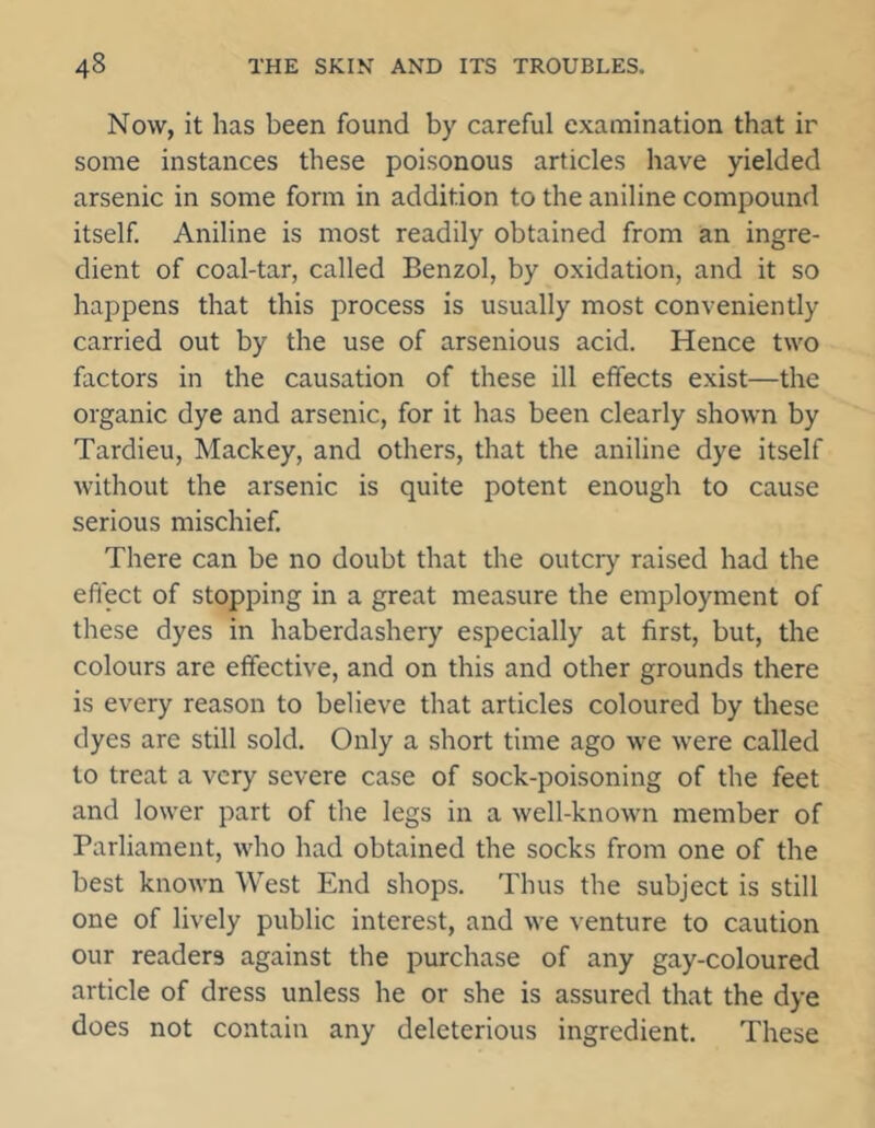 Now, it has been found by careful examination that ir some instances these poisonous articles have yielded arsenic in some form in addition to the aniline compound itself. Aniline is most readily obtained from an ingre- dient of coal-tar, called Benzol, by oxidation, and it so happens that this process is usually most conveniently carried out by the use of arsenious acid. Hence two factors in the causation of these ill effects exist—the organic dye and arsenic, for it has been clearly shown by Tardieu, Mackey, and others, that the aniline dye itself without the arsenic is quite potent enough to cause serious mischief. There can be no doubt that the outcry raised had the effect of stopping in a great measure the employment of these dyes in haberdashery especially at first, but, the colours are effective, and on this and other grounds there is every reason to believe that articles coloured by these dyes are still sold. Only a short time ago we were called to treat a very severe case of sock-poisoning of the feet and lower part of the legs in a well-known member of Parliament, who had obtained the socks from one of the best known West End shops. Thus the subject is still one of lively public interest, and we venture to caution our readers against the purchase of any gay-coloured article of dress unless he or she is assured that the dye does not contain any deleterious ingredient. These