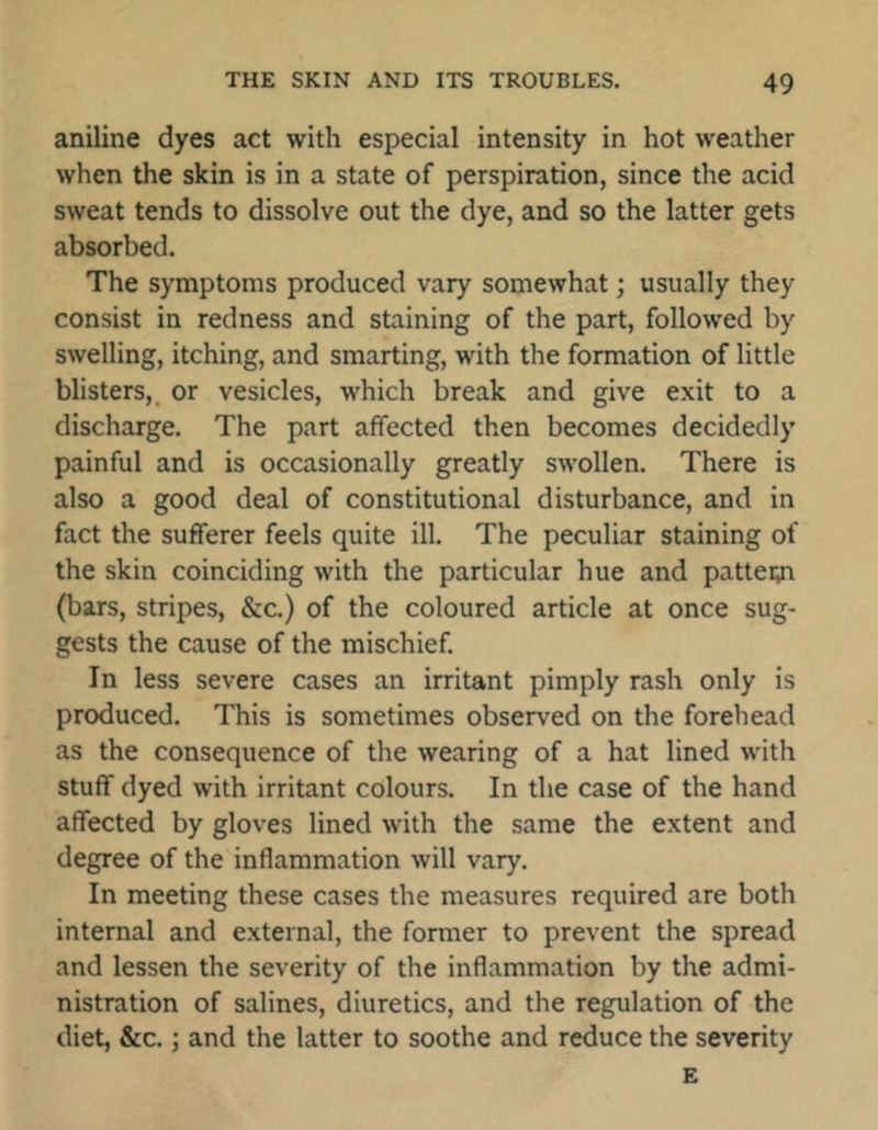 aniline dyes act with especial intensity in hot weather when the skin is in a state of perspiration, since the acid sweat tends to dissolve out the dye, and so the latter gets absorbed. The symptoms produced vary somewhat; usually they consist in redness and staining of the part, followed by swelling, itching, and smarting, with the formation of little blisters,, or vesicles, which break and give exit to a discharge. The part affected then becomes decidedly painful and is occasionally greatly swollen. There is also a good deal of constitutional disturbance, and in fact the sufferer feels quite ill. The peculiar staining of the skin coinciding with the particular hue and pattesn (bars, stripes, &c.) of the coloured article at once sug- gests the cause of the mischief. In less severe cases an irritant pimply rash only is produced. This is sometimes observed on the forehead as the consequence of the wearing of a hat lined with stuff dyed with irritant colours. In the case of the hand affected by gloves lined with the same the extent and degree of the inflammation will vary. In meeting these cases the measures required are both internal and external, the former to prevent the spread and lessen the severity of the inflammation by the admi- nistration of salines, diuretics, and the regulation of the diet, &c.; and the latter to soothe and reduce the severity E