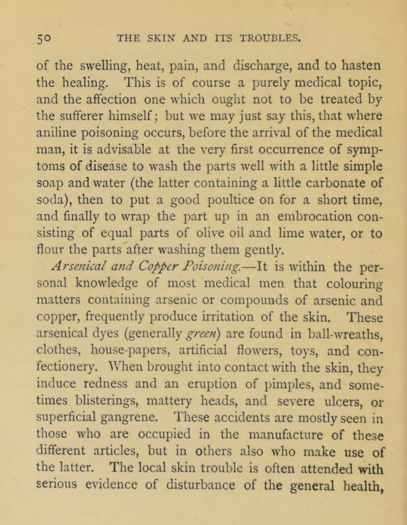 of the swelling, heat, pain, and discharge, and to hasten the healing. This is of course a purely medical topic, and the affection one which ought not to be treated by the sufferer himself; but we may just say this, that where aniline poisoning occurs, before the arrival of the medical man, it is advisable at the very first occurrence of symp- toms of disease to wash the parts well with a little simple soap and water (the latter containing a little carbonate of soda), then to put a good poultice on for a short time, and finally to wrap the part up in an embrocation con- sisting of equal parts of olive oil and lime water, or to flour the parts after washing them gently. Arsenical and Copper Poisoning.—It is within the per- sonal knowledge of most medical men that colouring matters containing arsenic or compounds of arsenic and copper, frequently produce irritation of the skin. These arsenical dyes (generally green) are found in ball-wreaths, clothes, house-papers, artificial flowers, toys, and con- fectionery. When brought into contact with the skin, they induce redness and an eruption of pimples, and some- times blisterings, mattery heads, and severe ulcers, or superficial gangrene. These accidents are mostly seen in those who are occupied in the manufacture of these different articles, but in others also who make use of the latter. The local skin trouble is often attended with serious evidence of disturbance of the general health,