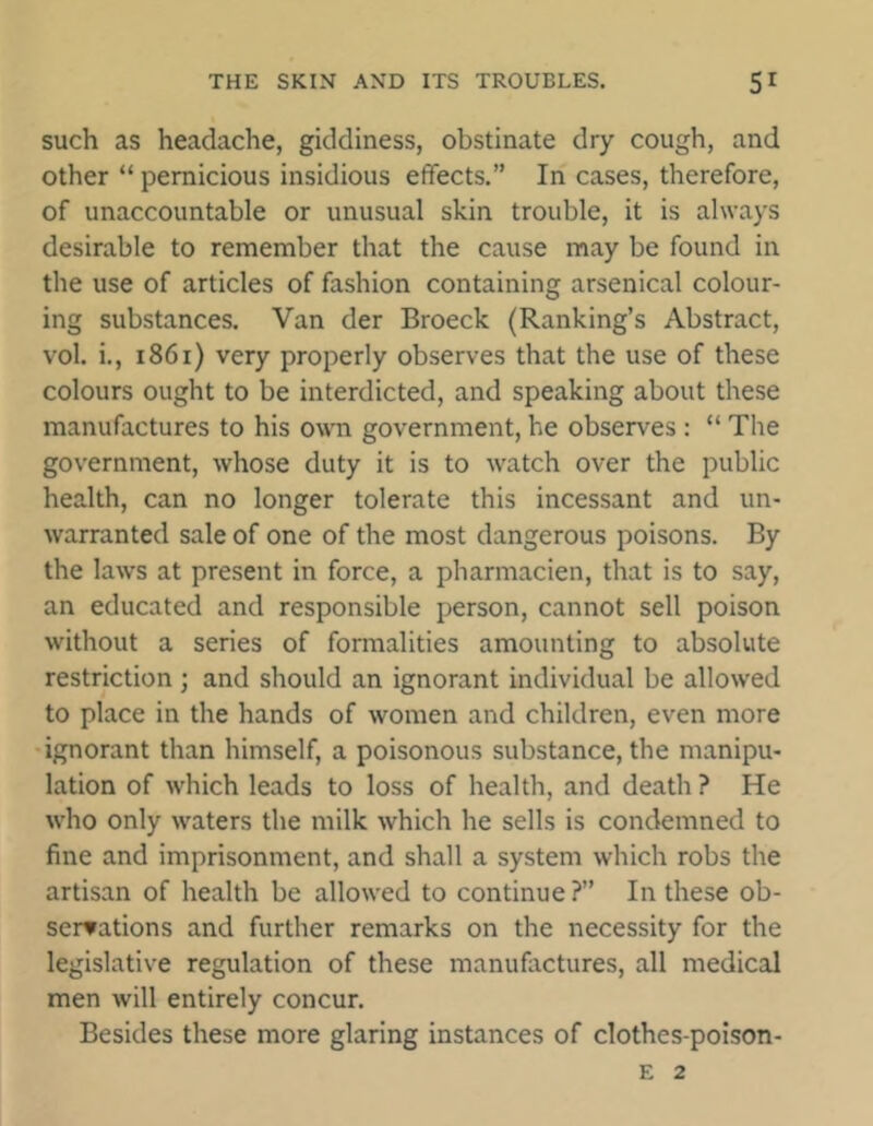such as headache, giddiness, obstinate dry cough, and other “ pernicious insidious effects.” In cases, therefore, of unaccountable or unusual skin trouble, it is always desirable to remember that the cause may be found in the use of articles of fashion containing arsenical colour- ing substances. Van der Broeck (Ranking’s Abstract, vol. i., 1861) very properly observes that the use of these colours ought to be interdicted, and speaking about these manufactures to his own government, he observes : “ The government, whose duty it is to watch over the public health, can no longer tolerate this incessant and un- warranted sale of one of the most dangerous poisons. By the laws at present in force, a pharmacien, that is to say, an educated and responsible person, cannot sell poison without a series of formalities amounting to absolute restriction ; and should an ignorant individual be allowed to place in the hands of women and children, even more ignorant than himself, a poisonous substance, the manipu- lation of which leads to loss of health, and death ? He who only waters the milk which he sells is condemned to fine and imprisonment, and shall a system which robs the artisan of health be allowed to continue ?” In these ob- servations and further remarks on the necessity for the legislative regulation of these manufactures, all medical men will entirely concur. Besides these more glaring instances of clothes-poison- E 2