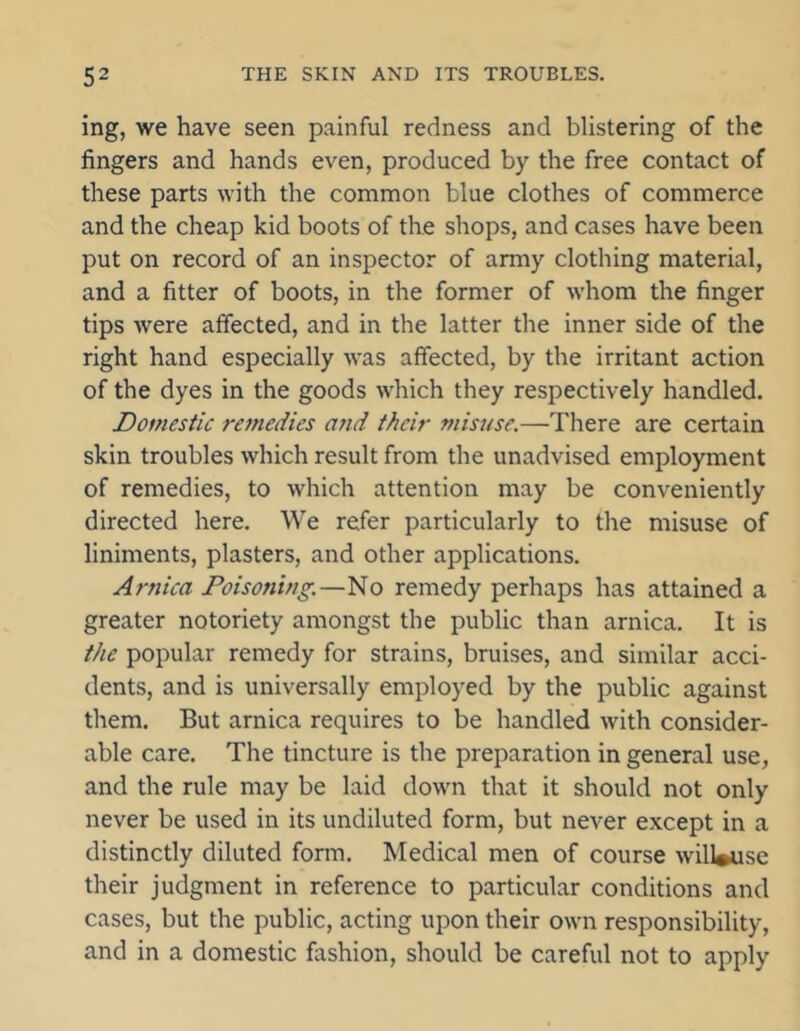 ing, we have seen painful redness and blistering of the fingers and hands even, produced by the free contact of these parts with the common blue clothes of commerce and the cheap kid boots of the shops, and cases have been put on record of an inspector of army clothing material, and a fitter of boots, in the former of whom the finger tips were affected, and in the latter the inner side of the right hand especially was affected, by the irritant action of the dyes in the goods which they respectively handled. Domestic remedies and their misuse.—There are certain skin troubles which result from the unadvised employment of remedies, to which attention may be conveniently directed here. We refer particularly to the misuse of liniments, plasters, and other applications. Arnica Poisoning.—No remedy perhaps has attained a greater notoriety amongst the public than arnica. It is the popular remedy for strains, bruises, and similar acci- dents, and is universally employed by the public against them. But arnica requires to be handled with consider- able care. The tincture is the preparation in general use, and the rule may be laid down that it should not only never be used in its undiluted form, but never except in a distinctly diluted form. Medical men of course will#use their judgment in reference to particular conditions and cases, but the public, acting upon their own responsibility, and in a domestic fashion, should be careful not to apply