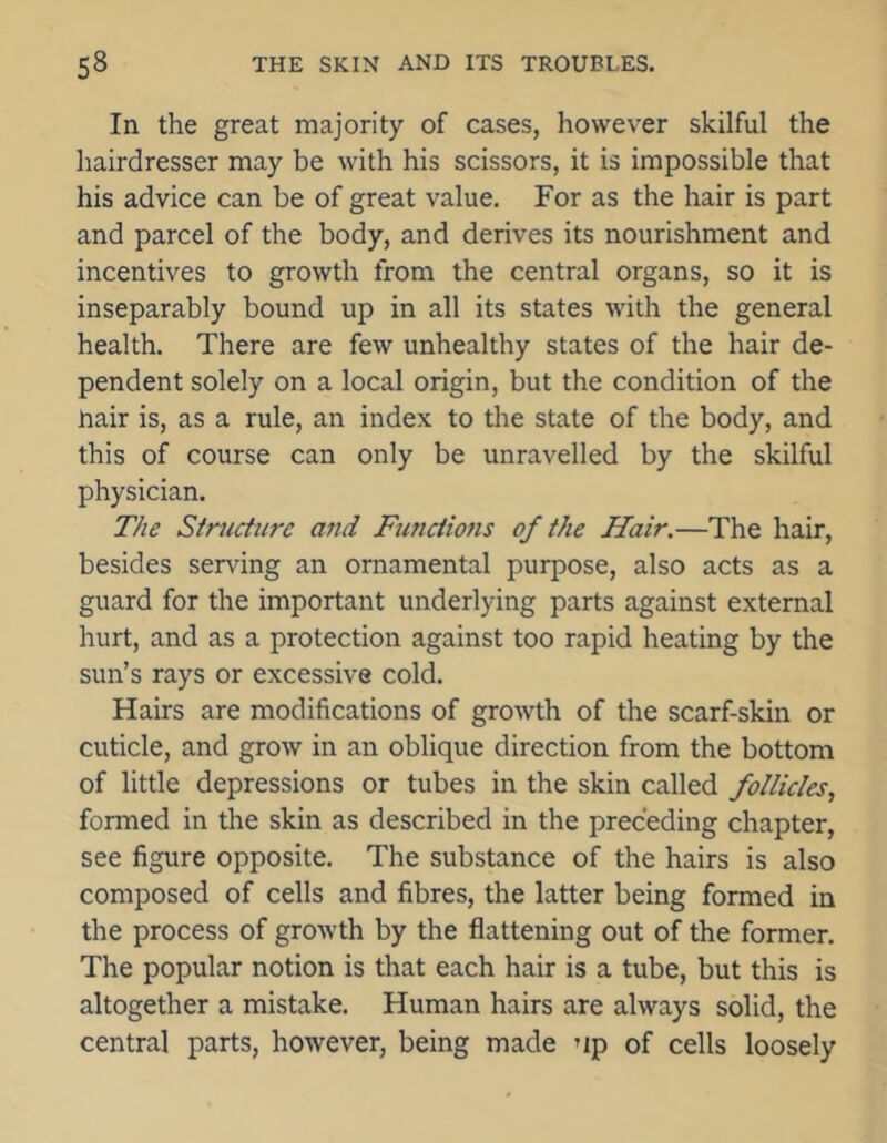 In the great majority of cases, however skilful the hairdresser may be with his scissors, it is impossible that his advice can be of great value. For as the hair is part and parcel of the body, and derives its nourishment and incentives to growth from the central organs, so it is inseparably bound up in all its states with the general health. There are few unhealthy states of the hair de- pendent solely on a local origin, but the condition of the nair is, as a rule, an index to the state of the body, and this of course can only be unravelled by the skilful physician. The Structure and Functions of the Hair.—The hair, besides serving an ornamental purpose, also acts as a guard for the important underlying parts against external hurt, and as a protection against too rapid heating by the sun’s rays or excessive cold. Hairs are modifications of growth of the scarf-skin or cuticle, and grow in an oblique direction from the bottom of little depressions or tubes in the skin called follicles, formed in the skin as described in the preceding chapter, see figure opposite. The substance of the hairs is also composed of cells and fibres, the latter being formed in the process of growth by the flattening out of the former. The popular notion is that each hair is a tube, but this is altogether a mistake. Human hairs are always solid, the central parts, however, being made up of cells loosely