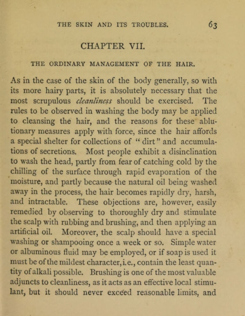 CHAPTER VII. THE ORDINARY MANAGEMENT OF THE HAIR. As in the case of the skin of the body generally, so with its more hairy parts, it is absolutely necessary that the most scrupulous cleanliness should be exercised. The rules to be observed in washing the body may be applied to cleansing the hair, and the reasons for these ablu- tionary measures apply with force, since the hair affords a special shelter for collections of “ dirt ” and accumula- tions of secretions. Most people exhibit a disinclination to wash the head, partly from fear of catching cold by the chilling of the surface through rapid evaporation of the moisture, and partly because the natural oil being washed away in the process, the hair becomes rapidly dry, harsh, and intractable. These objections are, however, easily remedied by observing to thoroughly dry and stimulate the scalp with rubbing and brushing, and then applying an artificial oil. Moreover, the scalp should have a special washing or shampooing once a week or so. Simple water or albuminous fluid may be employed, or if soap is used it must be of the mildest character, i.e., contain the least quan- tity of alkali possible. Brushing is one of the most valuable adjuncts to cleanliness, as it acts as an effective local stimu- lant, but it should never exce'ed reasonable limits, and
