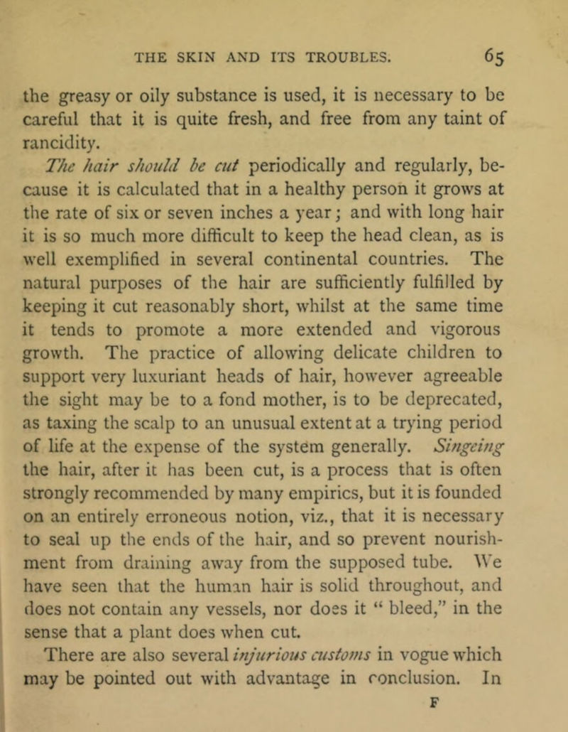 the greasy or oily substance is used, it is necessary to be careful that it is quite fresh, and free from any taint of rancidity. The hair should be cut periodically and regularly, be- cause it is calculated that in a healthy person it grows at the rate of six or seven inches a year; and with long hair it is so much more difficult to keep the head clean, as is well exemplified in several continental countries. The natural purposes of the hair are sufficiently fulfilled by keeping it cut reasonably short, whilst at the same time it tends to promote a more extended and vigorous growth. The practice of allowing delicate children to support very luxuriant heads of hair, however agreeable the sight may be to a fond mother, is to be deprecated, as taxing the scalp to an unusual extent at a trying period of life at the expense of the system generally. Singeing the hair, after it has been cut, is a process that is often strongly recommended by many empirics, but it is founded on an entirely erroneous notion, viz., that it is necessary to seal up the ends of the hair, and so prevent nourish- ment from draining away from the supposed tube. We have seen that the human hair is solid throughout, and does not contain any vessels, nor does it “ bleed,” in the sense that a plant does when cut. There are also several injurious customs in vogue which may be pointed out with advantage in conclusion. In F