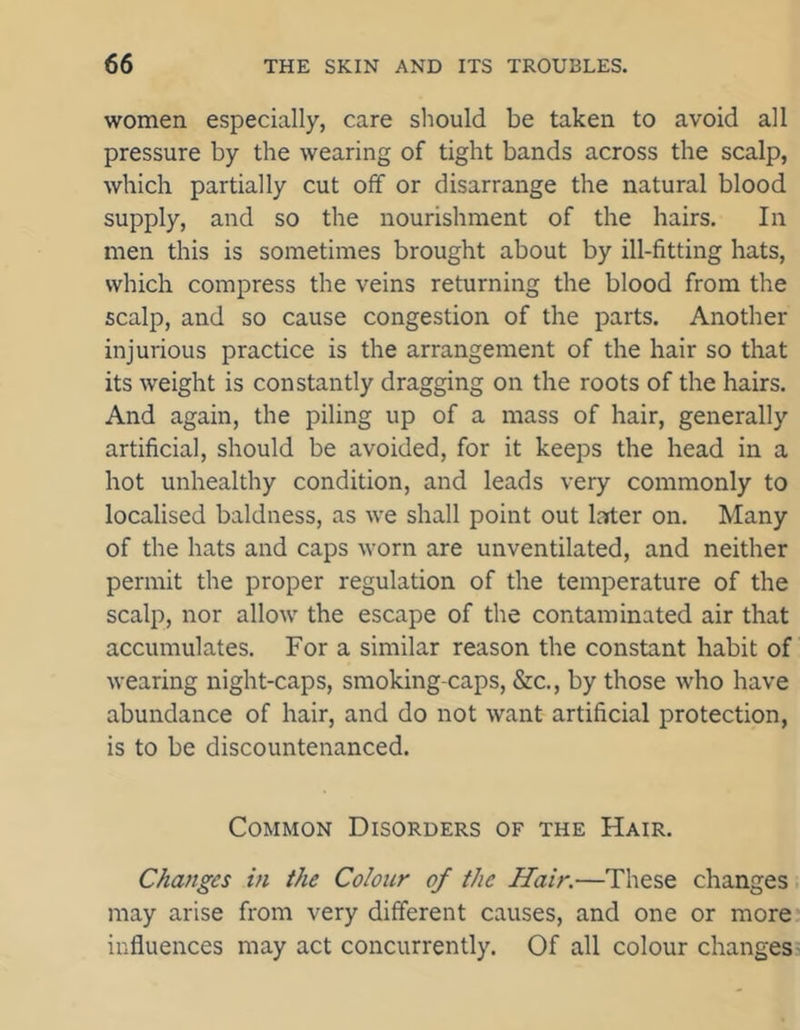 women especially, care should be taken to avoid all pressure by the wearing of tight bands across the scalp, which partially cut off or disarrange the natural blood supply, and so the nourishment of the hairs. In men this is sometimes brought about by ill-fitting hats, which compress the veins returning the blood from the scalp, and so cause congestion of the parts. Another injurious practice is the arrangement of the hair so that its weight is constantly dragging on the roots of the hairs. And again, the piling up of a mass of hair, generally artificial, should be avoided, for it keeps the head in a hot unhealthy condition, and leads very commonly to localised baldness, as we shall point out later on. Many of the hats and caps worn are unventilated, and neither permit the proper regulation of the temperature of the scalp, nor allow the escape of the contaminated air that accumulates. For a similar reason the constant habit of wearing night-caps, smoking-caps, &c., by those who have abundance of hair, and do not want artificial protection, is to be discountenanced. Common Disorders of the Hair. Changes in the Colour of the Hair.—These changes may arise from very different causes, and one or more influences may act concurrently. Of all colour changes