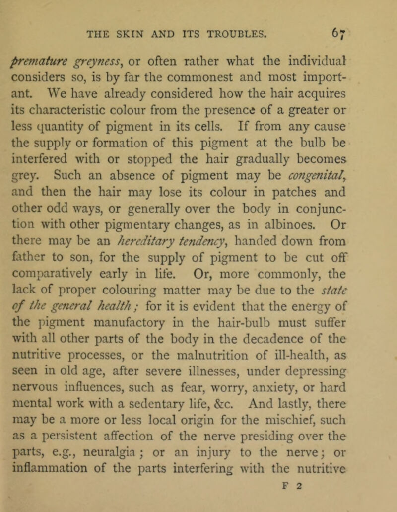 premature greyness, or often rather what the individual considers so, is by far the commonest and most import- ant. We have already considered how the hair acquires its characteristic colour from the presence of a greater or less quantity of pigment in its cells. If from any cause the supply or formation of this pigment at the bulb be interfered with or stopped the hair gradually becomes grey. Such an absence of pigment may be congenital\ and then the hair may lose its colour in patches and other odd ways, or generally over the body in conjunc- tion with other pigmentary changes, as in albinoes. Or there may be an hereditary tendency, handed down from father to son, for the supply of pigment to be cut off comparatively early in life. Or, more commonly, the lack of proper colouring matter may be due to the state of the general health ; for it is evident that the energy of the pigment manufactory in the hair-bulb must suffer with all other parts of the body in the decadence of the nutritive processes, or the malnutrition of ill-health, as seen in old age, after severe illnesses, under depressing nervous influences, such as fear, worry, anxiety, or hard mental work with a sedentary life, &c. And lastly, there may be a more or less local origin for the mischief, such as a persistent affection of the nerve presiding over the parts, e.g., neuralgia; or an injury to the nerve; or inflammation of the parts interfering with the nutritive f 2