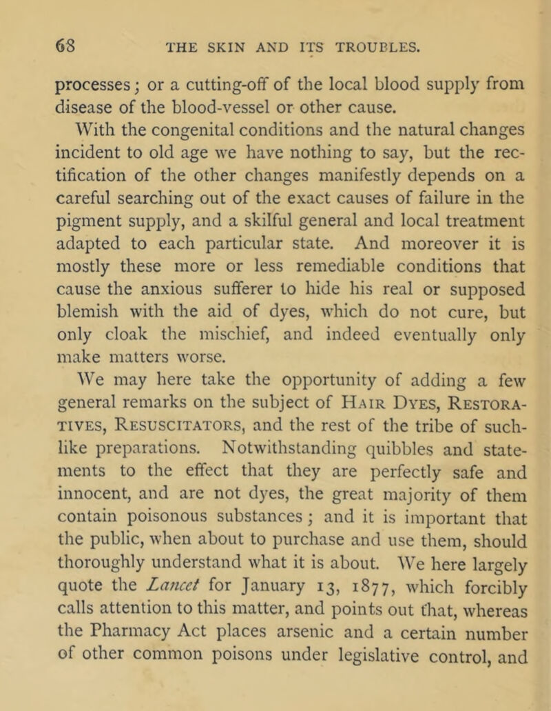 processes; or a cutting-off of the local blood supply from disease of the blood-vessel or other cause. With the congenital conditions and the natural changes incident to old age we have nothing to say, but the rec- tification of the other changes manifestly depends on a careful searching out of the exact causes of failure in the pigment supply, and a skilful general and local treatment adapted to each particular state. And moreover it is mostly these more or less remediable conditions that cause the anxious sufferer to hide his real or supposed blemish with the aid of dyes, which do not cure, but only cloak the mischief, and indeed eventually only make matters worse. We may here take the opportunity of adding a few general remarks on the subject of Hair Dyes, Restora- tives, Resuscitators, and the rest of the tribe of such- like preparations. Notwithstanding quibbles and state- ments to the effect that they are perfectly safe and innocent, and are not dyes, the great majority of them contain poisonous substances; and it is important that the public, when about to purchase and use them, should thoroughly understand what it is about. We here largely quote the Lancet for January 13, 1877, which forcibly calls attention to this matter, and points out that, whereas the Pharmacy Act places arsenic and a certain number of other common poisons under legislative control, and
