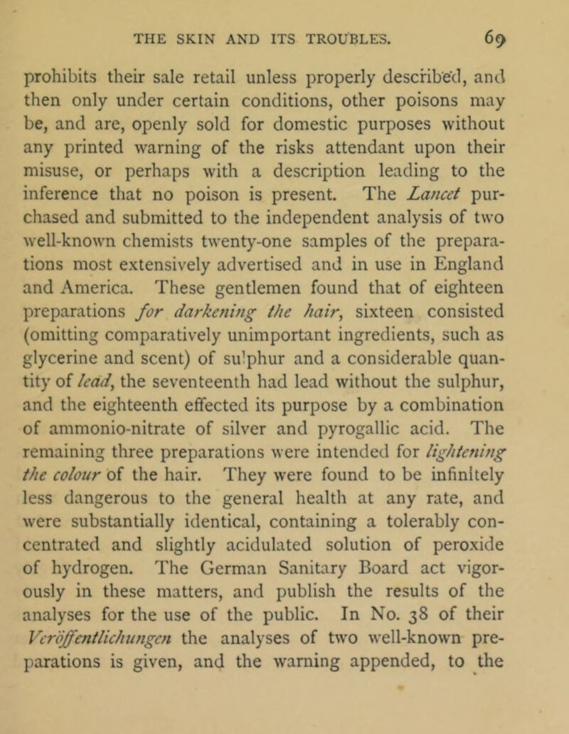 prohibits their sale retail unless properly described, and then only under certain conditions, other poisons may be, and are, openly sold for domestic purposes without any printed warning of the risks attendant upon their misuse, or perhaps with a description leading to the inference that no poison is present. The Lancet pur- chased and submitted to the independent analysis of two well-known chemists twenty-one samples of the prepara- tions most extensively advertised and in use in England and America. These gentlemen found that of eighteen preparations for darkening the hair, sixteen consisted (omitting comparatively unimportant ingredients, such as glycerine and scent) of sulphur and a considerable quan- tity of lead, the seventeenth had lead without the sulphur, and the eighteenth effected its purpose by a combination of ammonio-nitrate of silver and pyrogallic acid. The remaining three preparations were intended for lightening the colour of the hair. They were found to be infinitely less dangerous to the general health at any rate, and were substantially identical, containing a tolerably con- centrated and slightly acidulated solution of peroxide of hydrogen. The German Sanitary Board act vigor- ously in these matters, and publish the results of the analyses for the use of the public. In No. 38 of their Vcrdjfcntlichungcn the analyses of two well-known pre- parations is given, and the warning appended, to the