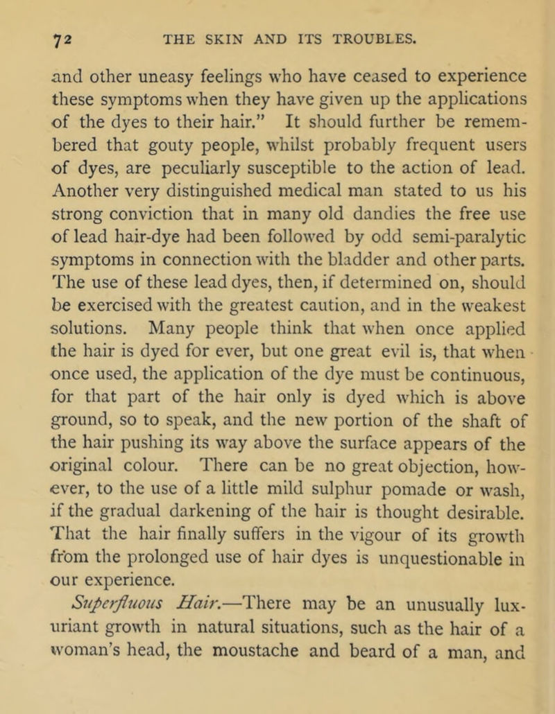 and other uneasy feelings who have ceased to experience these symptoms when they have given up the applications of the dyes to their hair.” It should further be remem- bered that gouty people, whilst probably frequent users of dyes, are peculiarly susceptible to the action of lead. Another very distinguished medical man stated to us his strong conviction that in many old dandies the free use of lead hair-dye had been followed by odd semi-paralytic symptoms in connection with the bladder and other parts. The use of these lead dyes, then, if determined on, should be exercised with the greatest caution, and in the weakest solutions. Many people think that when once applied the hair is dyed for ever, but one great evil is, that when once used, the application of the dye must be continuous, for that part of the hair only is dyed which is above ground, so to speak, and the new portion of the shaft of the hair pushing its way above the surface appears of the original colour. There can be no great objection, how- over, to the use of a little mild sulphur pomade or wash, if the gradual darkening of the hair is thought desirable. That the hair finally suffers in the vigour of its growth from the prolonged use of hair dyes is unquestionable in our experience. Superfluous Hair.—There may be an unusually lux- uriant growth in natural situations, such as the hair of a woman’s head, the moustache and beard of a man, and
