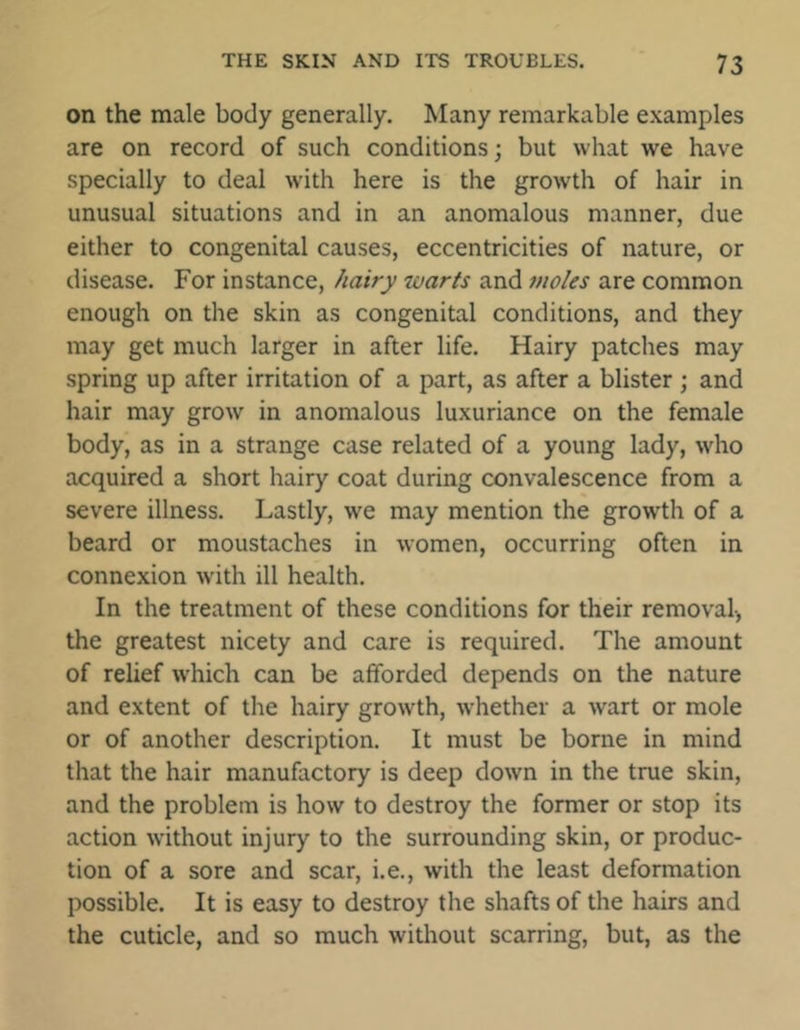 on the male body generally. Many remarkable examples are on record of such conditions; but what we have specially to deal with here is the growth of hair in unusual situations and in an anomalous manner, due either to congenital causes, eccentricities of nature, or disease. For instance, hairy warts and moles are common enough on the skin as congenital conditions, and they may get much larger in after life. Hairy patches may spring up after irritation of a part, as after a blister ; and hair may grow in anomalous luxuriance on the female body, as in a strange case related of a young lady, who acquired a short hairy coat during convalescence from a severe illness. Lastly, we may mention the growth of a beard or moustaches in women, occurring often in connexion with ill health. In the treatment of these conditions for their removal-, the greatest nicety and care is required. The amount of relief which can be afforded depends on the nature and extent of the hairy growth, whether a wart or mole or of another description. It must be borne in mind that the hair manufactory is deep down in the true skin, and the problem is how to destroy the former or stop its action without injury to the surrounding skin, or produc- tion of a sore and scar, i.e., with the least deformation possible. It is easy to destroy the shafts of the hairs and the cuticle, and so much without scarring, but, as the