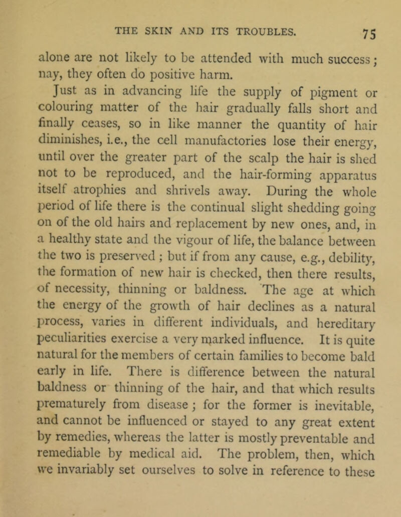 alone are not likely to be attended with much success; nay, they often do positive harm. Just as in advancing life the supply of pigment or colouring matter of the hair gradually falls short and finally ceases, so in like manner the quantity of hair diminishes, i.e., the cell manufactories lose their energy, until over the greater part of the scalp the hair is shed not to be reproduced, and the hair-forming apparatus itseh atrophies and shrivels away. During the whole period of life there is the continual slight shedding going on of the old hairs and replacement by new ones, and, in a healthy state and the vigour of life, the balance between the two is preserved ; but if from any cause, e.g., debility, the formation of new hair is checked, then there results, of necessity, thinning or baldness. The age at which the energy of the growth of hair declines as a natural process, varies in different individuals, and hereditary peculiarities exercise a very njarked influence. It is quite natural for the members of certain families to become bald early in life. There is difference between the natural baldness or thinning of the hair, and that which results prematurely from disease; for the former is inevitable, and cannot be influenced or stayed to any great extent by remedies, whereas the latter is mostly preventable and remediable by medical aid. The problem, then, which we invariably set ourselves to solve in reference to these
