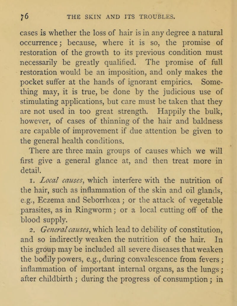 cases is whether the loss of hair is in any degree a natural occurrence; because, where it is so, the promise of restoration of the growth to its previous condition must necessarily be greatly qualified. The promise of full restoration would be an imposition, and only makes the pocket suffer at the hands of ignorant empirics. Some- thing may, it is true, be done by the judicious use of stimulating applications, but care must be taken that they are not used in too great strength. Happily the bulk, however, of cases of thinning of the hair and baldness are capable of improvement if due attention be given to the general health conditions. There are three main groups of causes which we will first give a general glance at, and then treat more in detail. 1. Local causes, which interfere with the nutrition of the hair, such as inflammation of the skin and oil glands, e.g., Eczema and Seborrhoea; or the attack of vegetable parasites, as in Ringworm; or a local cutting off of the blood supply. 2. General causes, which lead to debility of constitution, and so indirectly weaken the nutrition of the hair. In this group may be included all severe diseases that weaken the bodily powers, e.g., during convalescence from fevers ; inflammation of important internal organs, as the lungs; after childbirth ; during the progress of consumption ; in