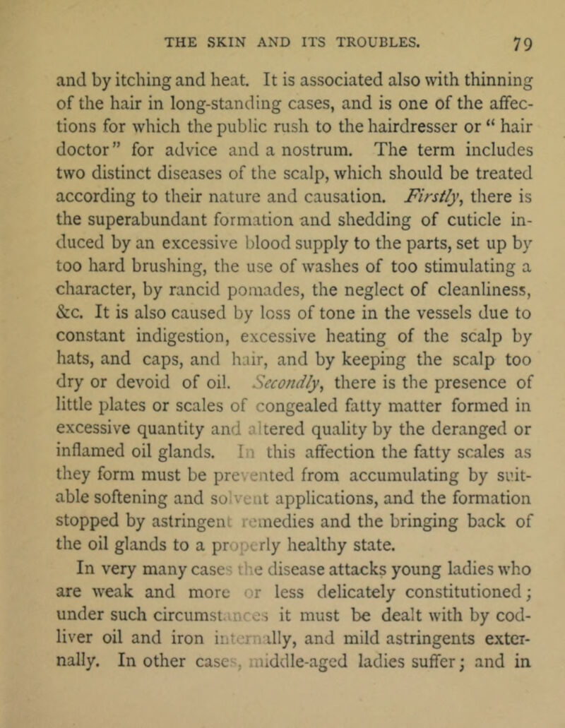 and by itching and heat. It is associated also with thinning of the hair in long-standing cases, and is one of the affec- tions for which the public rush to the hairdresser or “ hair doctor ” for advice and a nostrum. The term includes two distinct diseases of the scalp, which should be treated according to their nature and causation. Firstly, there is the superabundant formation and shedding of cuticle in- duced by an excessive blood supply to the parts, set up by too hard brushing, the use of washes of too stimulating a character, by rancid pomades, the neglect of cleanliness, &c. It is also caused by loss of tone in the vessels due to constant indigestion, excessive heating of the scalp by hats, and caps, and hair, and by keeping the scalp too dry or devoid of oil. Secondly, there is the presence of little plates or scales of congealed fatty matter formed in excessive quantity and altered quality by the deranged or inflamed oil glands. In this affection the fatty scales as they form must be prevented from accumulating by suit- able softening and solvent applications, and the formation stopped by astringent remedies and the bringing back of the oil glands to a properly healthy state. In very many cases ti e disease attacks young ladies who are weak and more or less delicately constitutioned; under such circumstances it must be dealt with by cod- liver oil and iron internally, and mild astringents exter- nally. In other cases, middle-aged ladies suffer \ and in