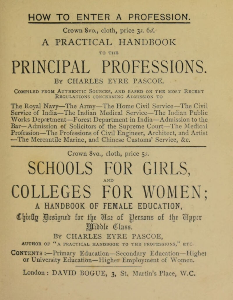 HOW TO ENTER A PROFESSION. Crown 8vo., cloth, price 3-r. 6d. A PRACTICAL HANDBOOK TO THE PRINCIPAL PROFESSIONS. By CHARLES EYRE PASCOE. Compiled from Authentic Sources, and based on the most Recent Regulations concerning Admission to The Royal Navy—The Army—The Home Civil Service—The Civil Service of India—The Indian Medical Service—The Indian Public Works Department—Forest Department in India—Admission to the Bar—Admission of Solicitors of the Supreme Court—The Medical Profession—The Professions of Civil Engineer, Architect, and Artist —The Mercantile Marine, and Chinese Customs’ Service, &c. Crown 8vo., cloth, price 5*. SCHOOLS FOR GIRLS, AND COLLEGES FOR WOMEN; A HANDBOOK OF FEMALE EDUCATION, Cjjicflg glcsigneb for llje (Use of persons of fbe Kipper Nibble Class. By CHARLES EYRE PASCOE, AUTHOR OF ‘‘A PRACTICAL HANDBOOK TO THE PROFESSIONS,” ETC. CONTENTS :—Primary Education—Secondary Education—Highei or University Education—Higher Employment of Women.