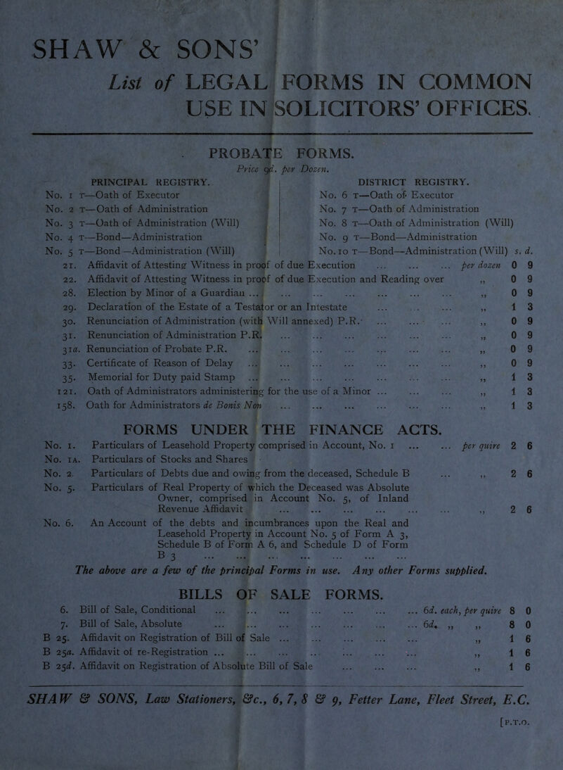 SHAW & SONS’ : i List of LEGAL FORMS IN COMMON USE IN SOLICITORS’ OFFICES, No. No. No. No. No. 1 2 3 4 5 21. 22. 28. 29. 30- 31- 31a 33- 35- 121. 158. PROBATE FORMS. Price qd. per Dozen. DISTRICT REGISTRY. No. 6 T—Oath of' Executor No. 7 T—Oath of Administration No. 8 T—Oath of Administration (Will) No. 9 T—Bond—Administration No. 10 T—Bond—Administration (Will) 5. d. per dozen 0 9 0 PRINCIPAL REGISTRY. —Oath of Executor T—Oath of Administration T—Oath of Administration (Will) T—Bond—Administration T—Bond—Administration (Will) Affidavit of Attestingr Witness in proof of due Execution Affidavit of Attesting Witness in proof of due Execution and Reading over Election by Minor of a Guardian ... Declaration of the Estate of a Testator or an Intestate Renunciation of Administration (with Will annexed) P.R.- Renunciation of Administration P.R. Renunciation of Probate P.R. Certificate of Reason of Delay Memorial for Duty paid Stamp Oath of Administrators administering for the use of a Minor Oath for Administrators de Bonis Non FORMS UNDER THE FINANCE ACTS. No. I. Particulars of Leasehold Property comprised in Account, No. i No. lA. Particulars of Stocks and Shares No. 2. Particulars of Debts due and owing from the deceased, Schedule B ... ,, No. 5. Particulars of Real Property of which the Deceased was Absolute Owner, comprised in Account No. 5, of Inland Revenue Affidavit ... ... ... ... ... ... ,, No. 6. An Account of the debts and incumbrances upon the Real and Leasehold Property in Account No. 5 of Form A 3, Schedule B of Form A 6, and Schedule D of Form B 3 The above are a few of the principal Forms in use. Any other Forms supplied. per quire 2 6 2 6 2 6 BILLS OF SALE FORMS. 6. Bill of Sale, Conditional ... ... 7. Bill of Sale, Absolute B 25. Affidavit on Registration of Bill of Sale ... B 2§a. Affidavit of re-Registration ... ... ... .. B 2^d. .Affidavit on Registration of Absolute Bill of Sale 6d. each, per quire 8 0 6i. „ 8 0 1 6 SHAW & SONS, Law Stationers, &c., 6,7,8 & 51, Fetter Lane, Fleet Street, E.C.