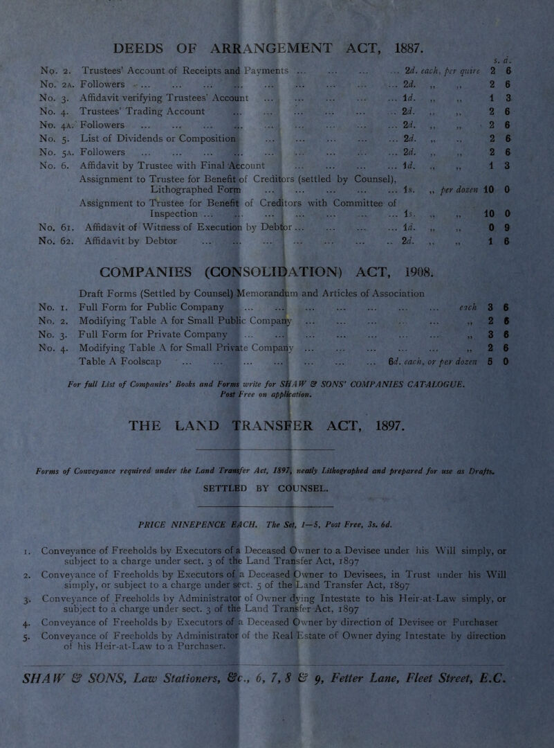 DEEDS OF ARRANGEMENT ACT, 1887. S. No. 2. Trustees’Account of Receipts and Payments ... 2d. each, per quire 2 6 No. 2A. Followers ... 2d. ,, } > 2 6 No. 3- Affidavit verifying Trustees’Account id. „ i f 1 3 No. 4- Trustees’Trading Account 2d. „ >> 2 6 Nn. 4A.' ' Follow'ers 2d. „ >>• 2 6 No. 5- List of Dividends or Composition 2d. „ 2 6 No. 5A. Followers 2d. „ ff 2 6 No. 6. Affidavit by Trustee with FinaTAtcount Assignment to Trustee for Benefit of Creditors (settled by Counsel), id. „ 1 3 Lithographed Form is. „ per dozen 10 0 Assignment to Trustee for Benefit of Creditors with Committee of Inspection ... ... ... is. 10 0 No. 6i. Affidavit of Witness of Execution by Debljor ... id. „ y» 0 9 No. 62. Affidavit by Debtor 2d. ” 1 6 COMPANIES (CONSOLIDATION) ACT, 1908. Draft Forms (Settled by Counsel) Memorandum and Articles of Association No. I. Full Form for Public Company each 3 6 No. 2. Modifying Table A for Small Public Companj^ • >» 2 6 No. 3- Full Form for Private Company • )) 3 6 No. 4- Modifying Table for Small Private Company ... 2 6 Table A Foolscap ... ... ... ... ... ... ... ^d. earn, or per dozen 5 0 For full List of Companies’ Books and Forms write for SHAW & SONS’ COMPANIES CATALOGUE. Post Free on application. % THE LAND TRANSFER ACT, 1897. Forms of Conveyance required under the Land Transfer Act, 1897, neatly Lithographed and prepared for use as Drafts. SETTLED BY COUNSEL. PRICE NINE PENCE EACH. The Set, 1-5, Post Free, 3s. 6d. 1. Conveyance of Freeholds by Executors of a Deceased Owner to a Devisee under liis Will simply, or subject to a charge under sect. 3 of the Land Transfer Act, 1897 2. Conveyance of Freeholds by Executors of a Deceased Owner to Devisees, in Trust under his Will simply, or subject to a charge under sect. 5 of theiLand Transfer Act, 1897 3. Conve3-ance of Freeholds by Administrator of O^vner dying Intestate to his Heir-at-Law simply, or subject to a charge under sect. 3 of the Land Transfer Act, 1897 4. Conveyance of Freeholds by Executors of |a Deceased Owner by direction of Devisee or Purchaser 5. Conveyance of Freeholds by Administrator of the Real Estate of Owner dying Intestate by direction of his Heir-at-I^aw to a Purchaser.