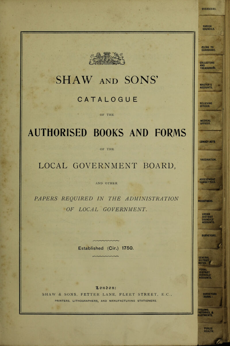 SHAW AND SONS’ CATALOG U E OF THE AUTHORISED BOOKS AND FORMS OF THE LOCAL GOVERNMENT BOARD, AND OTHER PAPERS REQUIRED IN THE ADMINISTRATION OF LOCAL GOVERNMENT. Established (Cir.) 1760. X 011 & 0 n: SHAW & SONS, FETTER LANE, FLEET STREET, E.C., PRINTERS, LITHOGRAPHERS, AND MANUFACTURING STATIONERS. COLLECTORS AND ^ J TREASURERS. ^ MASTER’S ACCOUNTS. 4 MEDICAL OFFICER. RECISTRARS. I , URBAN COUNCILS' ACCOUNTS. SURVEYORS. 3YELAWS, FACTORIES, & ILLOTMENTS, PUBLIC