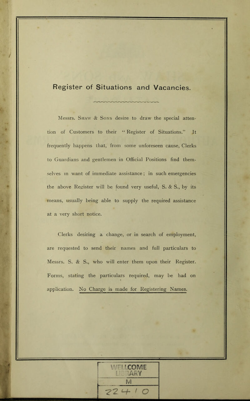 Register of Situations and Vacancies. Messrs. Shaw & Sons desire to draw the special atten- tion of Customers to their “ Register of Situations.” It frequently happens that, from some unforeseen cause, Clerks to Guardians and gentlemen in Official Positions find them- selves m want of immediate assistance; in such emergencies the above Register will be found very useful, S. & S., by its means, usually being able to supply the required assistance at a very short notice. Clerks desiring a change, or in search of employment, are requested to send their names and full particulars to Messrs. S. & S., who will enter them upon their Register. Forms, stating the particulars required, may be had on application. No Charge is made for Registering Names. r V'ri P COME 1 j- lAhY ^2 ^ f O