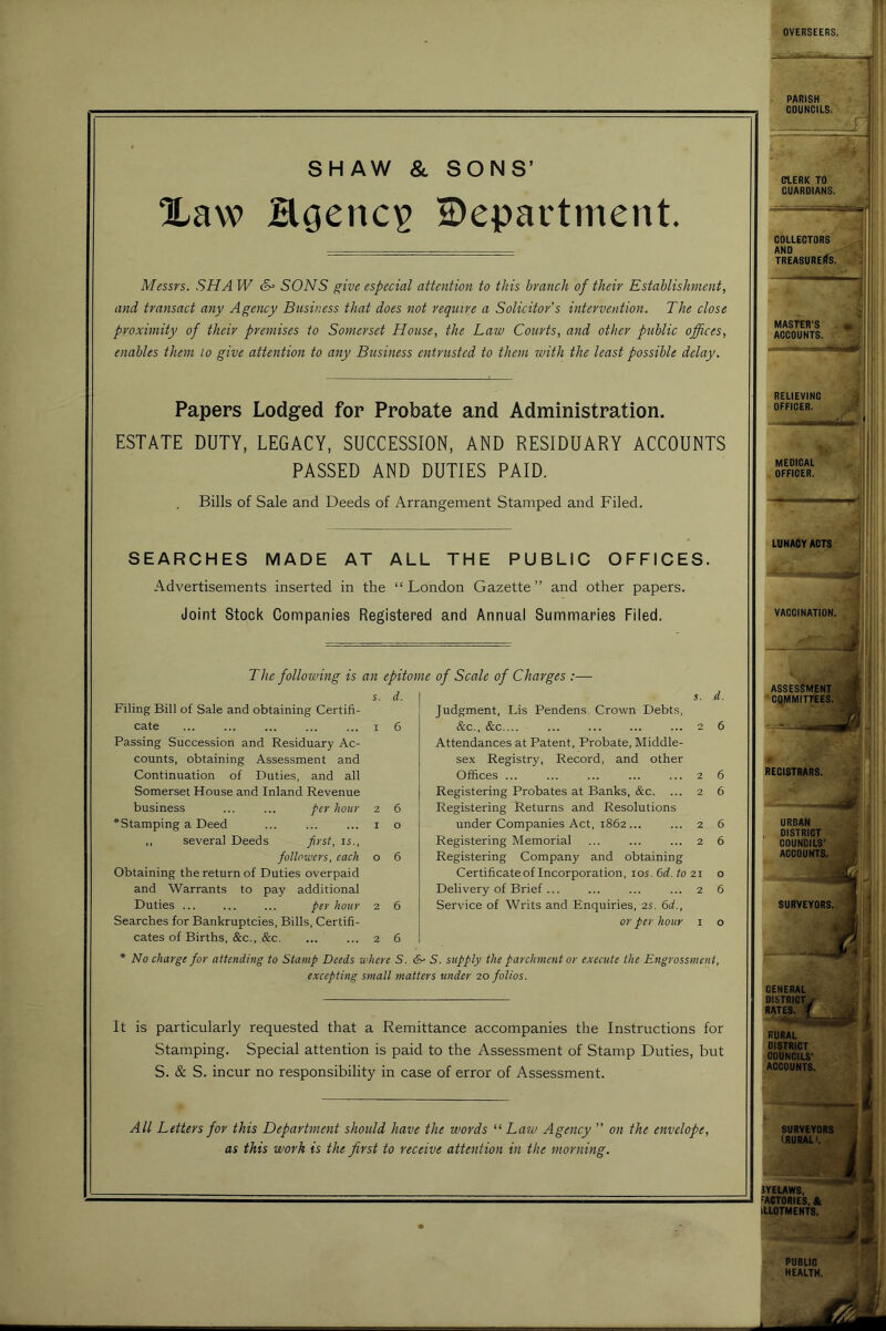 SHAW & SONS’ Xaw Hgciic^ department. Messrs. SHA W &• SONS ^ive especial attention to this branch of their Establishment, and transact any Agency Business that does not reqtiire a Solicitor’s intervention. The close proximity of their premises to Somerset House, the Law Courts, and other public offices, enables them to give attention to any Busmess entrusted to them with the least possible delay. Papers Lodged for Probate and Administration. ESTATE DUTY, LEGACY, SUCCESSION, AND RESIDUARY ACCOUNTS PASSED AND DUTIES PAID. Bills of Sale and Deeds of Arrangement Stamped and Filed. SEARCHES MADE AT ALL THE PUBLIC OFFICES. Advertisements inserted in the “ London Gazette ” and other papers. Joint Stock Companies Registered and Annual Summaries Filed. The following is an epitome of Scale of Charges :— s. d. Filing Bill of Sale and obtaining Certifi- cate ... ... ... ... ... I 6 Passing Succession and Residuary Ac- counts, obtaining Assessment and Continuation of Duties, and all Somerset House and Inland Revenue business per hour z 6 * Stamping a Deed i o ,, several Deeds first, is., followers, each o 6 Obtaining the return of Duties overpaid and Warrants to pay additional Duties ... per hour z 6 Searches for Bankruptcies, Bills, Certifi- cates of Births, &c., &c. ... ... 2 6 5. d. Judgment, Lis Pendens, Crown Debts, c&c., &c 2 6 Attendances at Patent, Probate, Middle- sex Registry, Record, and other Offices ... ... ... ... ... 2 6 Registering Probates at Banks, (&c. ... 2 6 Registering Returns and Resolutions under Companies Act, 1862... ... 2 6 Registering Memorial ... ... ... 2 6 Registering Company and obtaining Certificateof Incorporation, los. bd. to 21 o Delivery of Brief ... ... ... ... 2 6 Service of Writs and Enquiries, zs. 6d., or per hour i o * No charge for attending to Stamp Deeds where S. &• S. supply the parchment or execute the Engrossment, excepting small matters under zo folios. It is particularly requested that a Remittance accompanies the Instructions for Stamping. Special attention is paid to the Assessment of Stamp Duties, but S. & S. incur no responsibility in case of error of Assessment. All Letters for this Department should have the words “Law Agency ” on the envelope, as this work is the first to receive attention in the morning. CLERK TO GUARDIANS. RELIEVING OFFICER. . . a MEDICAL OFFICER. RURAL DISTRICT COUNCILS’ ACCOUNTS. SURVEYORS (RURAL). lYEUWS, mCTORIES, & > U.LOTMENTS. i PUBLIC HEALTH. ▲