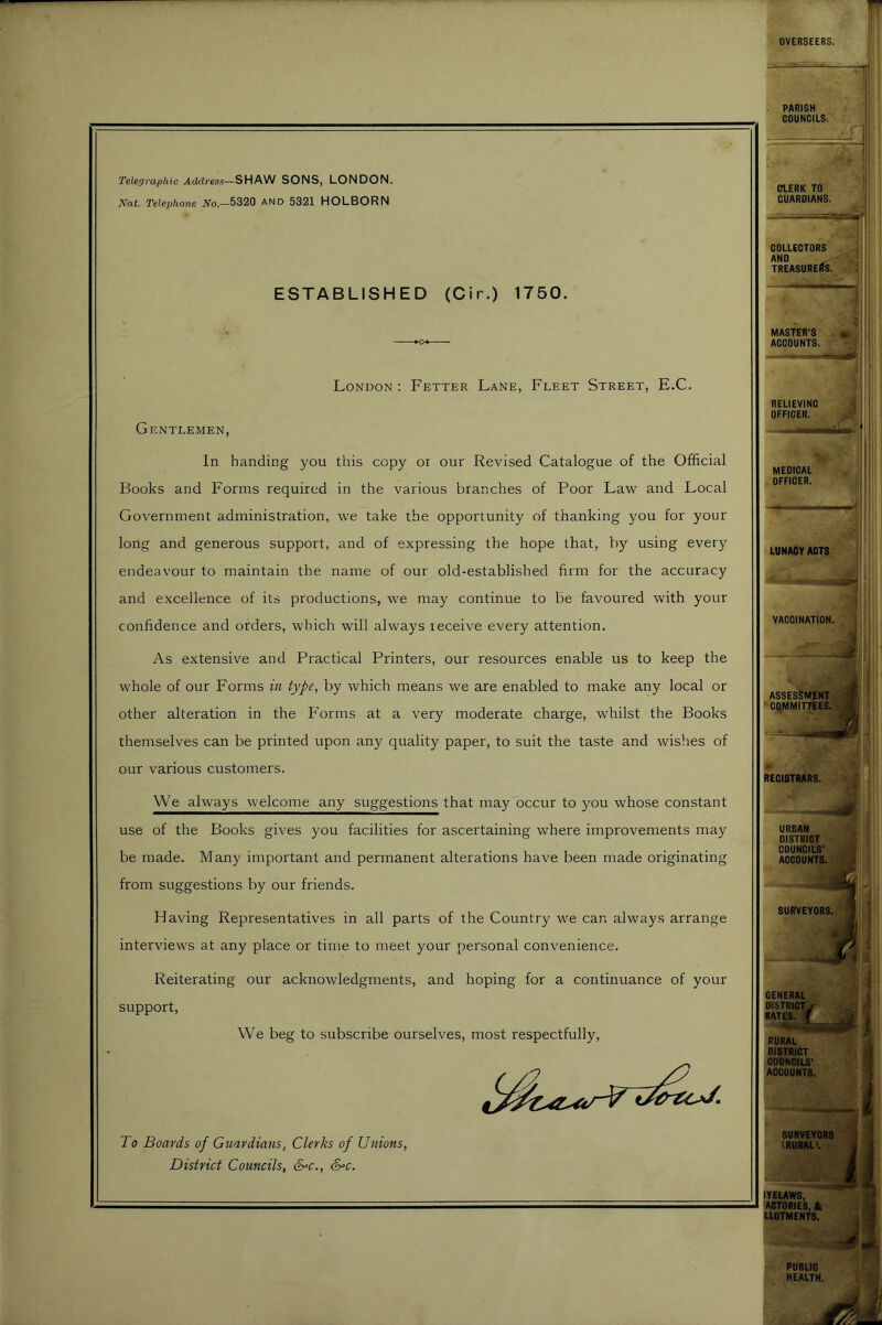 Telegraphic Addresfi—SHAW SONS, LONDON. Nat. Telephone iVo—5320 AND 5321 HOLBORN ESTABLISHED (Cir.) 1750. London: Fetter Lane, Fleet Street, E.C. Gentlemen, In handing you this copy oi our Revised Catalogue of the Official Books and Forms required in the various branches of Poor Law and Local Government administration, we take the opportunity of thanking you for your long and generous support, and of expressing the hope that, by using every endeavour to maintain the name of our old-established firm for the accuracy and excellence of its productions, we may continue to be favoured with your confidence and orders, which will always receive every attention. As extensive and Practical Printers, our resources enable us to keep the whole of our Forms in type, by which means we are enabled to make any local or other alteration in the P'orms at a very moderate charge, whilst the Books themselves can be printed upon any quality paper, to suit the taste and wishes of our various customers. We always welcome any suggestions that may occur to you whose constant use of the Books gives you facilities for ascertaining where improvements may be made. Many important and permanent alterations have been made originating from suggestions by our friends. Having Representatives in all parts of the Country we can always arrange interviews at any place or time to meet your personal convenience. Reiterating our acknowledgments, and hoping for a continuance of your support. We beg to subscribe ourselves, most respectfully. To Boards of Guardians, Clerks of Unions, District Councils, &=c., S^c. RECI8TURS. URBAN DISTRICT COUNCILS’ ACCOUNTS. < CENERAL DISTRICTv' RATES, f RURAL DISTRICT COUNCILS' ACCOUNTS. I I i SURVEYORS (RURAL). tVEUWS, FACTORIES, & UOTMENTS. PUBLIC