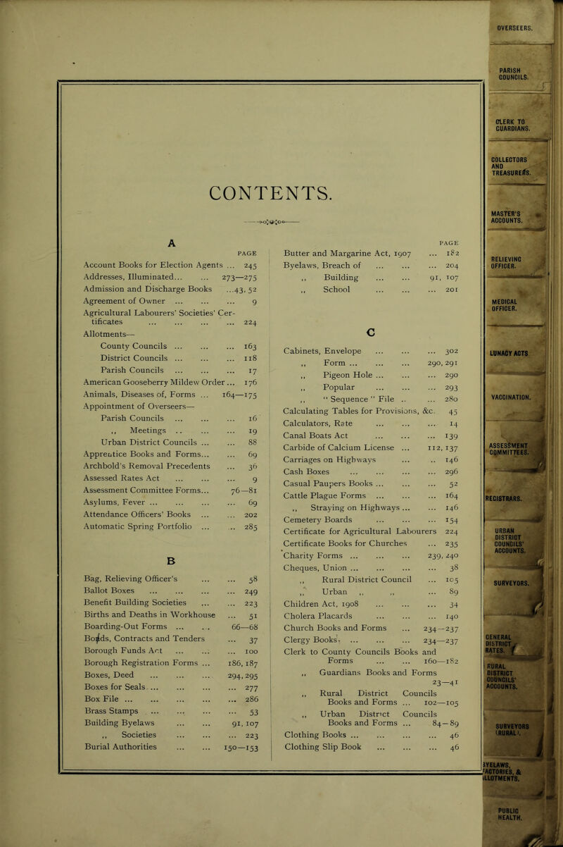 CONTENTS. A PAGE Account Books for Election Agents ... 245 Addresses, Illuminated... ... 273—275 Admission and Discharge Books ...43. 52 Agreement of Owner ... ... ... 9 Agricultural Labourers’ Societies' Cer- tificates ... ... ... ... 224 Allotments— County Councils ... ... ... 163 District Councils ... ... ... 118 Parish Councils ... ... ... 17 American Gooseberry Mildew Order ... 176 Animals, Diseases of, Forms ... 164—175 .Appointment of Overseers— Parish Councils ... ... ... 16 ,, Meetings .. ... ... 19 Urban District Councils ... ... 88 Apprentice Books and Forms... ... 69 Archbold’s Removal Precedents ... 36 Assessed Rates Act ... ... ... 9 Assessment Committee Forms... 76—81 Asylums, Fever ... ... ... ... 69 Attendance Officers’ Books ... ... 202 Automatic Spring Portfolio ... ... 285 B Bag, Relieving Officer’s ... 58 Ballot Boxes ... 249 Benefit Building Societies ... 223 Births and Deaths in Workhouse ... 51 Boarding-Out Forms ... 66—68 Bo^ds, Contracts and Tenders 37 Borough Funds Act 100 Borough Registration Forms ... 186,187 Boxes, Deed 294.295 Boxes for Seals.... ... 277 Box File ... ... 286 Brass Stamps 53 Building Byelaws 91, 107 ,, Societies ... 223 Burial Authorities 150—153 PAGE 182 ... 204 91, T07 201 ... 302 290, 291 ... 290 ••• 293 280 Calculating Tables for Provisions, &c. 45 Calculators, Rate ... ... ... 14 Canal Boats Act 139 Carbide of Calcium License ... 112, 137 Carriages on Highways ... .. 146 Cash Boxes ... ... ... ... 296 Casual Paupers Books ... ... ... 52 Cattle Plague Forms 164 ,, Straying on Highways 146 Cemetery Boards ... ... ... 154 Certificate for Agricultural Labourers 224 • 235 239, 240 ... 38 ... 10.5 ... 89 34 140 234-237 234—237 I Clerk to County Councils Books and j Forms 160—182 I ,, Guardians Books and Forms I 23—41 ,, Rural District Councils 1 Books and Forms ... 102—105 ,, Urban District Councils j Books and Forms ... 84—89 Clothing Books ... ... ... ... 46 Clothing Slip Book 46 Certificate Books for Churches Charity Forms ... Cheques, Union ... ,, Rural District Council ,, Urban ,, Children Act, 1908 Cholera Placards Church Books and Forms Clergy Books, Butter and Margarine Act, 1907 Byelaws, Breach of ,, Building ,, School c Cabinets, Envelope ,, Form ... ,, Pigeon Hole ... ,, Popular ,,  Sequence ” File .. PUBLIC