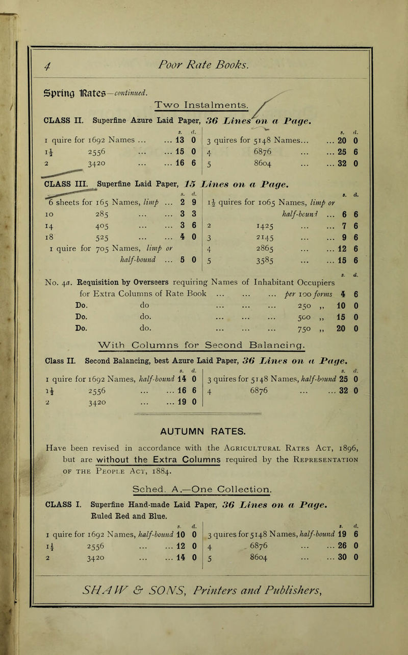 Spinncj IRates —continued. Two Instalments. CLASS II. Superfine Azure Laid Paper, 36 Lihiest on a Poffe. s. d. (1. I quire for 1692 Names ... ... 13 0 3 quires for 5148 Names... 20 0 2556 ... 15 0 4 6876 25 6 2 3420 ... 16 6 5 8604 32 0 CLASS III. Superfine Laid Paper, 15 JAnes on a Page. S. d. a. d. 6 sheets for 165 Names, limp ... 2 9 quires for 1065 Names, limp or 10 285 ... 3 3 half-bound ... 6 6 14 405 ... 3 6 2 1425 7 6 18 525 ... 4 0 3 2145 9 6 I quire for 705 Names, limp or ,1 *r 2865 12 6 half-bound ... 5 0 .5 3585 15 6 s. d. No. 4^I. Requisition by Overseers requiring Names of Inhabitant Occupiers for Extra Columns of Rate Book ... ... ... per loo forms 4 6 Do. do 250 ,, 10 0 Do. do. 5C'0 „ 15 0 Do. do. 750 .. 20 0 With Columns for Second Balancing. Class II. Second Balancing, best Azure Laid Paper, 36 TAnes on n JPatje. s. d. s. d. 1 quire for 1692 Names, half-bound 0 3 quires for 5148 Names, half-hound 25 0 2556 ... ... 16 6 4 6876 ... ... 32 0 2 3420 ... ... 19 0 AUTUMN RATES. Have been revised in accordance with the Agricultural Rates Act, 1896, but are without the Extra Columns required by the Representation OF THE People Act, 1884. Sched. A.—One Collection. CLASS I. Superfine Hand-made Laid Paper, 36 Lines on a Luge. Ruled Red and Blue. s. d. 1 quire for 1692 Names, half-bound 10 0 2556 12 0 2 3420 ... ... 14 0 t. d. 3 quires for 5148 Names,19 6 4 _ 6876 ... ... 26 0 5 8604 ... ... 30 0 SHAIV & SO IMS, Printers and Publishers,